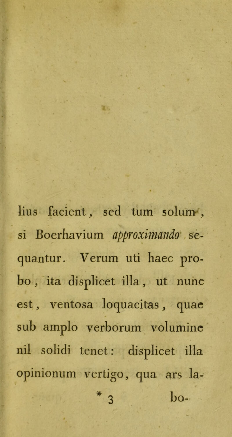 lius facient, sed tum solum ,, si Boerhavium approximando se- quantur. Verum uti haec pro- bo , ita displicet illa, ut nunc est, ventosa loquacitas, quae sub amplo verborum volumine nil solidi tenet: displicet illa opinionum vertigo, qua ars la- * * bo- 3