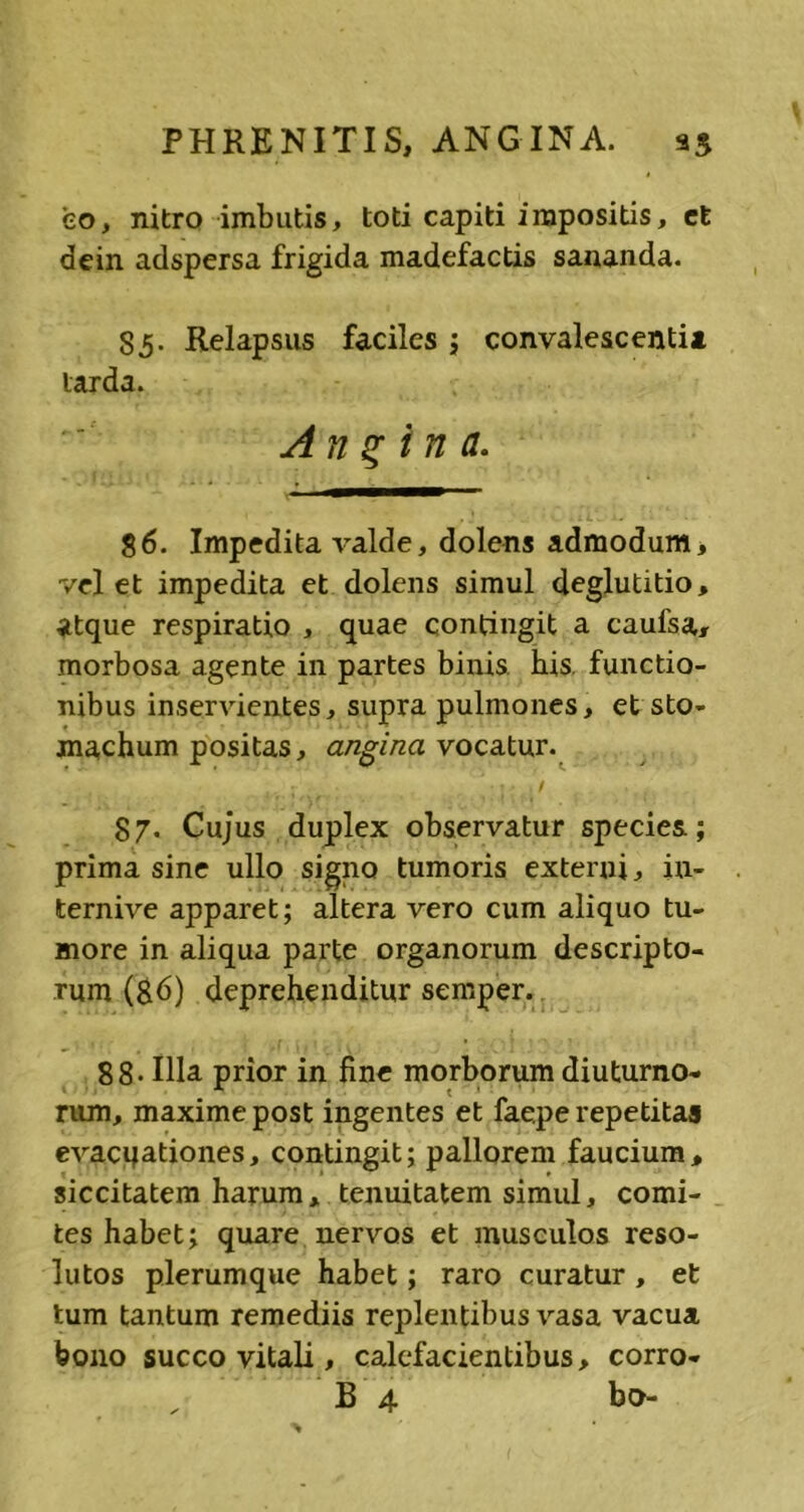 PHRENITIS, ANGINA. 33 eo, nitro imbutis, toti capiti impositis, et dein adspersa frigida madefactis sananda. 85. Relapsus faciles ; convalescenti* larda. Angina. 86. Impedita valde, dolens admodum, velet impedita et dolens simul deglutitio, atque respiratio , quae contingit a caufsa, morbosa agente in partes binis his functio- nibus inservientes, supra pulmones, et sto- machum positas, angina vocatur. ; ; * -• . / 87. Cujus duplex observatur species; prima sine ullo signo tumoris externi, iu- ternive apparet; altera vero cum aliquo tu- more in aliqua parte organorum descripto- rum (86) deprehenditur semper. 88* Illa prior in fine morborum diuturno- rum, maxime post ingentes et faepe repetitas evacqationes, contingit; pallorem faucium, siccitatem harum, tenuitatem simul, comi- tes habet; quare nervos et musculos reso- lutos plerumque habet; raro curatur , et tum tantum remediis replentibus vasa vacua bono succo vitali, calefacientibus, corro-