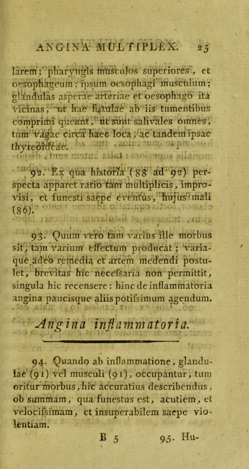 larem';' pharyngis mustnlos superiores’, et oesophageum; ipsum oesophagi' muscidum; glkndulas asperae arteriae et oesophngb ita vicinas, ut hae fistulae ab iis tumentibus comprimi queant, ut sunt 'sali vales omnes; tum Vagae circa haec loca, ac tandem ipsae lhyrebM6ar. -O , -i '■> prr; » -jjj : »iJ : ' : )•} • t : 9'2 .Ex qua histofia ( 88 ad'92) per- specta apparet ratio t&rrr multiplicis, impro- visi, et funesti saepe crrnius, hujusunali (86). • 93- Quum vero tam varius ille morbus sit, tam varium effertum producat; varia- que adeo remedia et artem medendi postu- let, brevitas hic necefsaria non permittit, singula hic recensere: hinc de inflammatoria angina paucisque aliis potifsimum agendum. Ang ina infiamnuitoria. 94< Quando ab inflammatione , glandu- lae'(91) vel musculi (91), occupantur, tum oritur morbus,hic accuratius describendus, ob summam, qua funestus est, acutiem, et velocifsimam, ct insuperabilem saepe vio- lentiam.