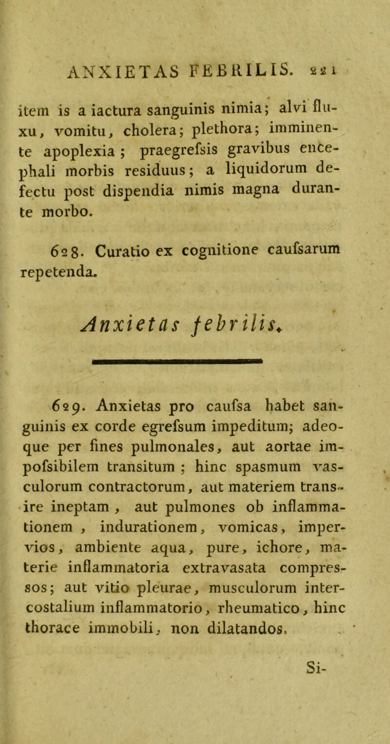 item is a iactura sanguinis nimia; alvi flu- xu , vomitu, cholera; plethora; imminen- te apoplexia ; praegrefsis gravibus ence- phali morbis residuus; a liquidorum de- fectu post dispendia nimis magna duran- te morbo. 628- Curatio ex cognitione caufsarum repetenda. Anxietas febrilis. 629. Anxietas pro caufsa habet san- guinis ex corde egrefsum impeditum; adeo- que per fines pulmonales, aut aortae im- pofsibilem transitum ; hinc spasmum vas- culorum contractorum, aut materiem trans- ire ineptam , aut pulmones ob inflamma- tionem , indurationem, vomicas, imper- vios, ambiente aqua, pure, ichore, ma- terie inflammatoria extravasata compres- sos; aut vitio pleurae, musculorum inter- costalium inflammatorio, rheumatico, hinc thorace immobili, non dilatandos. Si-