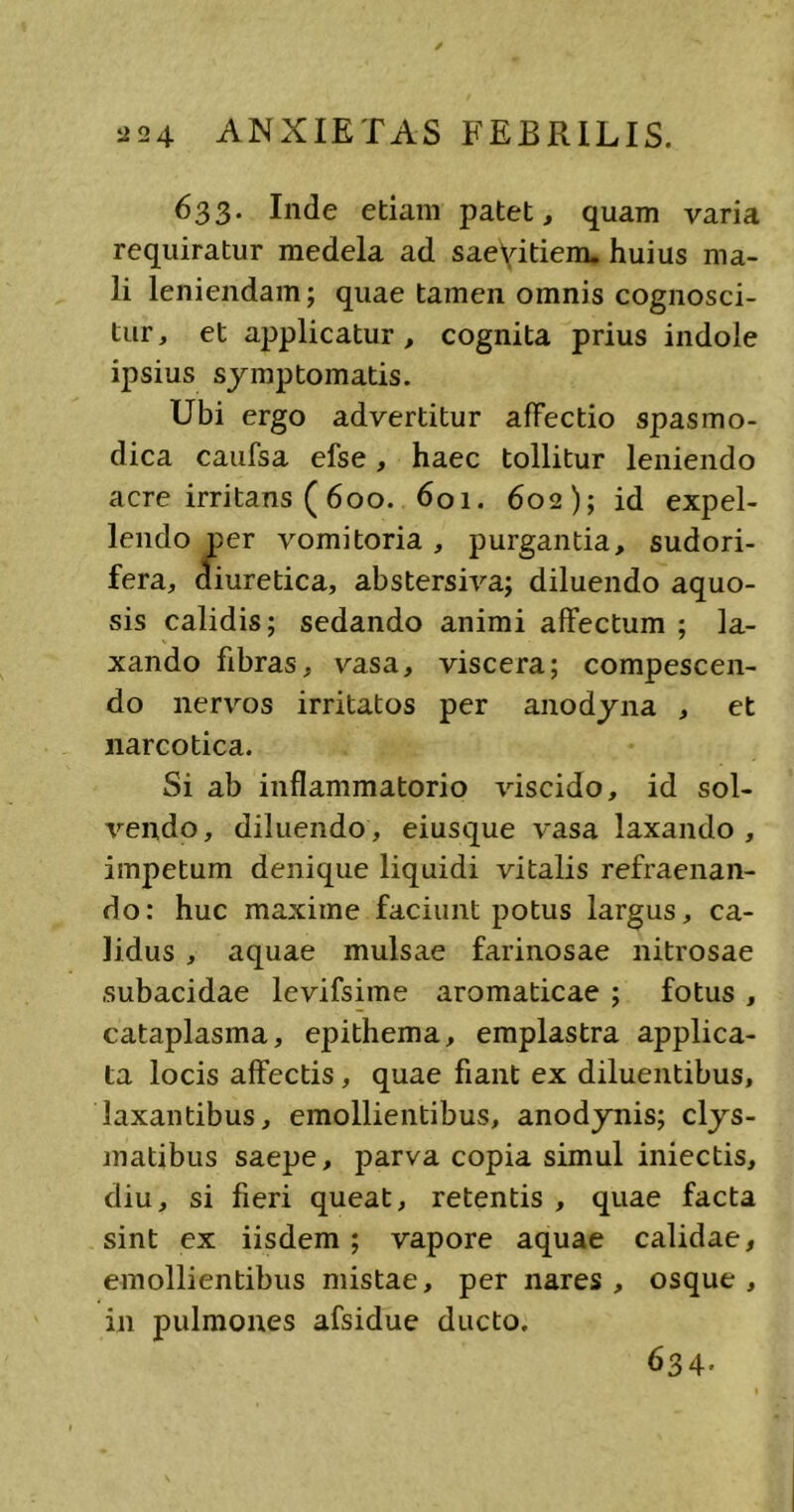 633. Inde etiam patet, quam varia requiratur medela ad saeyitiem. huius ma- li leniendam; quae tamen omnis cognosci- tur, et applicatur , cognita prius indole ipsius symptomatis. Ubi ergo advertitur affectio spasmo- dica caufsa efse, haec tollitur leniendo acre irritans (600. 601. 602); id expel- lendo per vomitoria, purgantia, sudori- fera, diuretica, abstersiva; diluendo aquo- sis calidis; sedando animi affectum ; la- xando fibras, vasa, viscera; compescen- do nervos irritatos per anodyna , et narcotica. Si ab inflammatorio viscido, id sol- vendo, diluendo , eiusque vasa laxando , impetum denique liquidi vitalis refraenan- do: huc maxime faciunt potus largus, ca- lidus , aquae mulsae farinosae nitrosae subacidae levifsime aromaticae ; fotus , cataplasma, epithema, emplastra applica- ta locis affectis , quae fiant ex diluentibus, laxantibus, emollientibus, anodynis; clys- matibus saepe, parva copia simul iniectis, diu, si fieri queat, retentis , quae facta sint ex iisdem ; vapore aquae calidae, emollientibus mistae, per nares, osque, in pulmones afsidue ducto. 634.