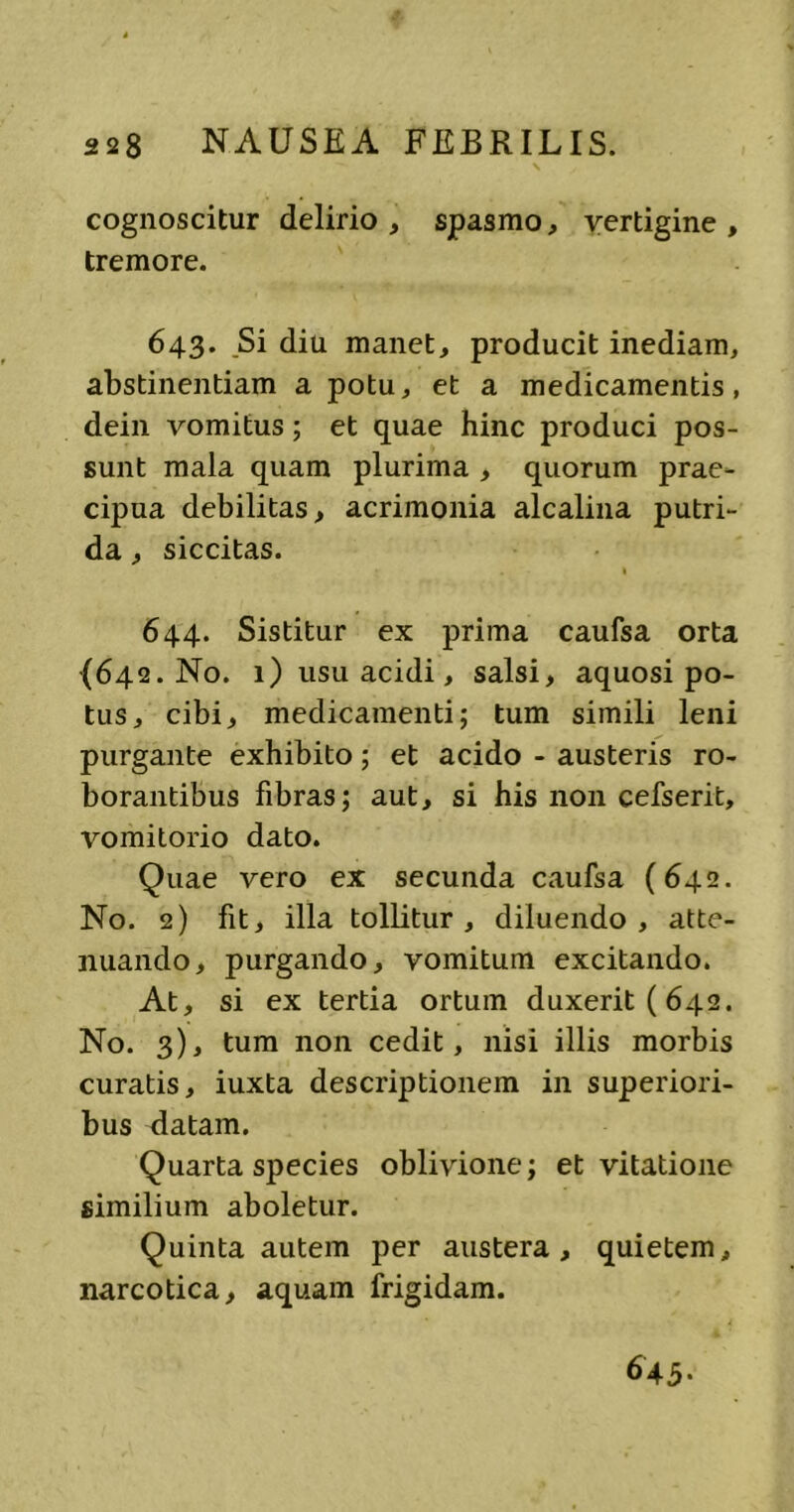 cognoscitur delirio, spasmo, vertigine, tremore. 643. Si diu manet, producit inediam, abstinentiam a potu, et a medicamentis, dein vomitus; et quae hinc produci pos- sunt mala quam plurima , quorum prae- cipua debilitas, acrimonia alcalina putri- da , siccitas. 1 644. Sistitur ex prima caufsa orta (642. No. 1) usu acidi, salsi, aquosi po- tus, cibi, medicamenti; tum simili leni purgante exhibito; et acido - austeris ro- borantibus fibras; aut, si his non cefserit, vomitorio dato. Quae vero ex secunda caufsa (642. No. 2) fit, illa tollitur, diluendo, atte- nuando, purgando, vomitum excitando. At, si ex tertia ortum duxerit (642. No. 3), tum non cedit, nisi illis morbis curatis, iuxta descriptionem in superiori- bus datam. Quarta species oblivione; et vitatione similium aboletur. Quinta autem per austera, quietem, narcotica, aquam frigidam. 645.