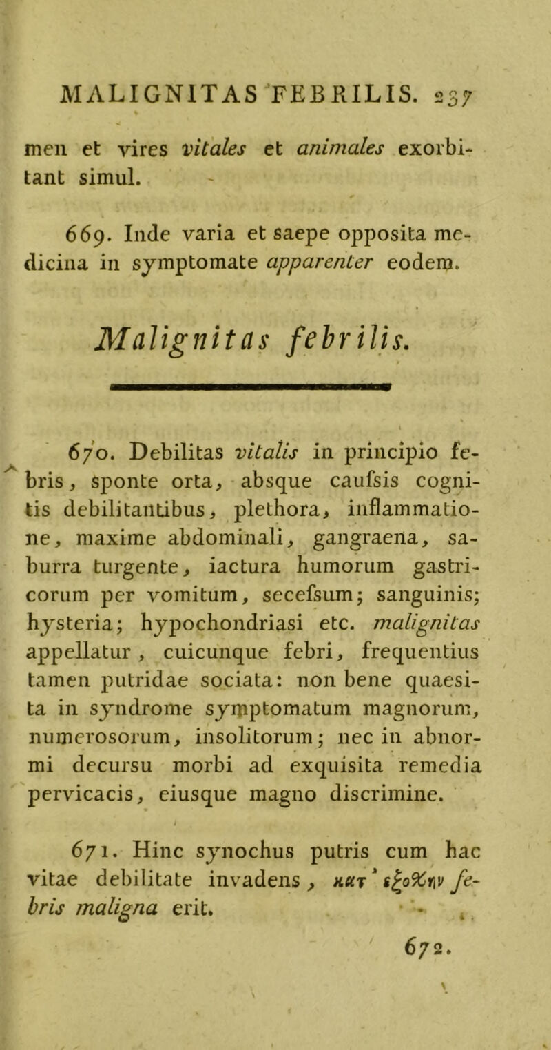 men et vires vitales et animales exorbi- tant simul. 669. Inde varia et saepe opposita me- dicina in symptomate apparenter eodem. Malignitas febrilis. 670. Debilitas vitalis in principio fe- bris, sponte orta, absque caufsis cogni- tis debilitantibus, plethora, inflammatio- ne, maxime abdominali, gangraena, sa- burra turgente, iactura humorum gastri- corum per vomitum, secefsum; sanguinis; hysteria; hypochondriasi etc. malignitas appellatur, cuicunque febri, frequentius tamen putridae sociata: non bene quaesi- ta in syndrome symptomatum magnorum, numerosorum, insolitorum; nec in abnor- mi decursu morbi ad exquisita remedia pervicacis, eiusque magno discrimine. / 671. Hinc synochus putris cum hac vitae debilitate invadens , kicj' g£o9Cr\v fe- bris maligna erit. 672. 4«