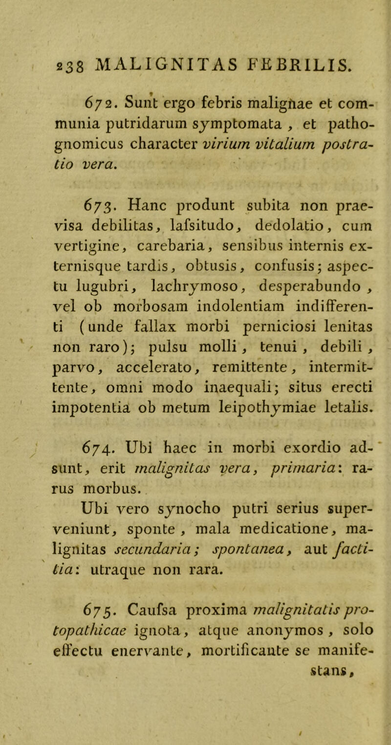 672. Sunt ergo febris maligfiae et com- munia putridarum symptomata , et patho- gnomicus character virium vitalium postra- tio vera. 6/3. Hanc produnt subita non prae- visa debilitas, lafsitudo, dedolatio, cum vertigine, carebaria, sensibus internis ex- ternisque tardis, obtusis, confusis; aspec- tu lugubri, lachrymoso, desperabundo , vel ob morbosam indolentiam indifferen- ti (unde fallax morbi perniciosi lenitas non raro); pulsu molli, tenui, debili, parvo, accelerato, remittente, intermit- tente, omni modo inaequali; situs erecti impotentia ob metum leipothymiae letalis. 674. Ubi haec in morbi exordio ad- sunt, erit malignitas vera, primaria: ra- rus morbus. Ubi vero synocho putri serius super- veniunt, sponte, mala medicatione, ma- lignitas secundaria; spontanea, aut facti- \ tia: utraque non rara. 675. Caufsa proxima malignitatis pro- topathicae ignota, atque anonymos , solo effectu enervante, mortificante se manife- stans.