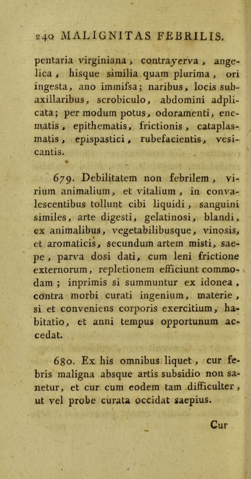 pentaria virginiana , contrayerva , ange- lica , hisque similia quam plurima, ori ingesta, ano immifsa; naribus, locis sub- axillaribus, scrobiculo, abdomini adpli- cata; per modum potus, odoramenti, ene- matis , epithematis, frictionis , cataplas- matis , epispastici, rubefacientis, vesi- cantis. % 679. Debilitatem non febrilem , vi- rium animalium, et vitalium, in conva- lescentibus tollunt cibi liquidi, sanguini similes, arte digesti, gelatinosi, blandi, ex animalibus, vegetabilibusque, vinosis, et aromaticis, secundum artem misti, sae- pe , parva dosi dati, cum leni frictione externorum, repletionem efficiunt commo- dam ; inprimis si summuntur ex idonea , contra morbi curati ingenium, materie , si et conveniens corporis exercitium, ha- bitatio, et anni tempus opportunum ac- cedat. 680. Ex his omnibus liquet, cur fe- bris maligna absque artis subsidio non sa- netur, et cur cum eodem tam difficulter, ut vel probe curata occidat saepius.