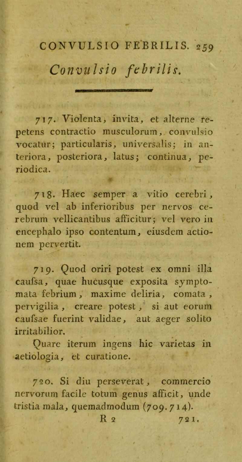 Convulsio febrilis. 717. Violenta, invita, et alterne re- petens contractio masculorum, convulsio vocatur; particularis, universalis; in an- teriora, posteriora, latus; continua, pe- riodica. v 1 * 718. Haec semper a vitio cerebri, quod vel ab inferioribus per nervos ce- rebrum vellicantibus afficitur; vel vero in encephalo ipso contentum, eiusdem actio- nem pervertit. 719. Quod oriri potest ex omni illa caufsa, quae hucusque exposita sympto- mata febrium, maxime deliria, comata, pervigilia, creare potest, si aut eorum caufsae fuerint validae, aut aeger solito irritabilior. Quare iterum ingens hic varietas in aetiologia, et curatione. 720. Si diu perseverat, commercio nervorum facile totum genus afficit, unde tristia mala, quemadmodum (709. 714). R 2 721,