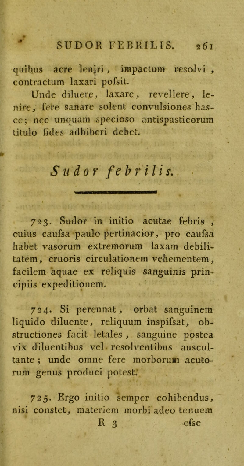 quibus acre leniri, impactum resolvi , contractum laxari pofsit. Unde diluere, laxare, revellere, le- nire, fere sanare solent convulsiones has- ce; nec unquam specioso antispasticorum titulo fides adhiberi debet. Sudor febriliy. 723. Sudor in initio acutae febris , cuius caufsa paulo pertinacior, pro caufsa habet vasorum extremorum laxam debili- tatem, cruoris circulationem vehementem, facilem aquae ex reliquis sanguinis prin- cipiis expeditionem. 724. Si perennat, orbat sanguinem liquido diluente, reliquum inspifsat, ob- structiones facit letales , sanguine postea vix diluentibus vel resolventibus auscul- tante ; unde omne fere morborum acuto- rum genus produci potest; 725. Ergo initio semper cohibendus, nisi constet, materiem morbi adeo tenuem R 3 efse