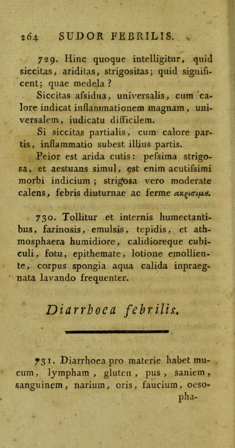 729. Hinc quoque intelligitur, quid siccitas, ariditas, strigositas; quid signifi- cent; quae medela ? Siccitas afsidua, universalis, cum ca- lore indicat inflammationem magnam, uni- versalem, iudicatu difficilem. Si siccitas partialis, cum calore par- tis, inflammatio subest illius partis. Peior est arida cutis: pefsima strigo- sa, et aestuans simul, est enim acutifsimi morbi indicium ; strigosa vero moderate calens, febris diuturnae ac ferme 730. Tollitur et internis humectanti- bus, farinosis, emulsis, tepidis, et ath- mosphaera humidiore, calidioreque cubi- culi, fotu, epithemate, lotione emollien- te, corpus spongia aqua calida inpraeg- ' nata lavando frequenter. Diarrhoea febrilis♦ 731. Diarrhoea pro materie habet mu- cum, lympham, gluten, pus, saniem, sanguinem, narium, oris, faucium, oeso- pha-