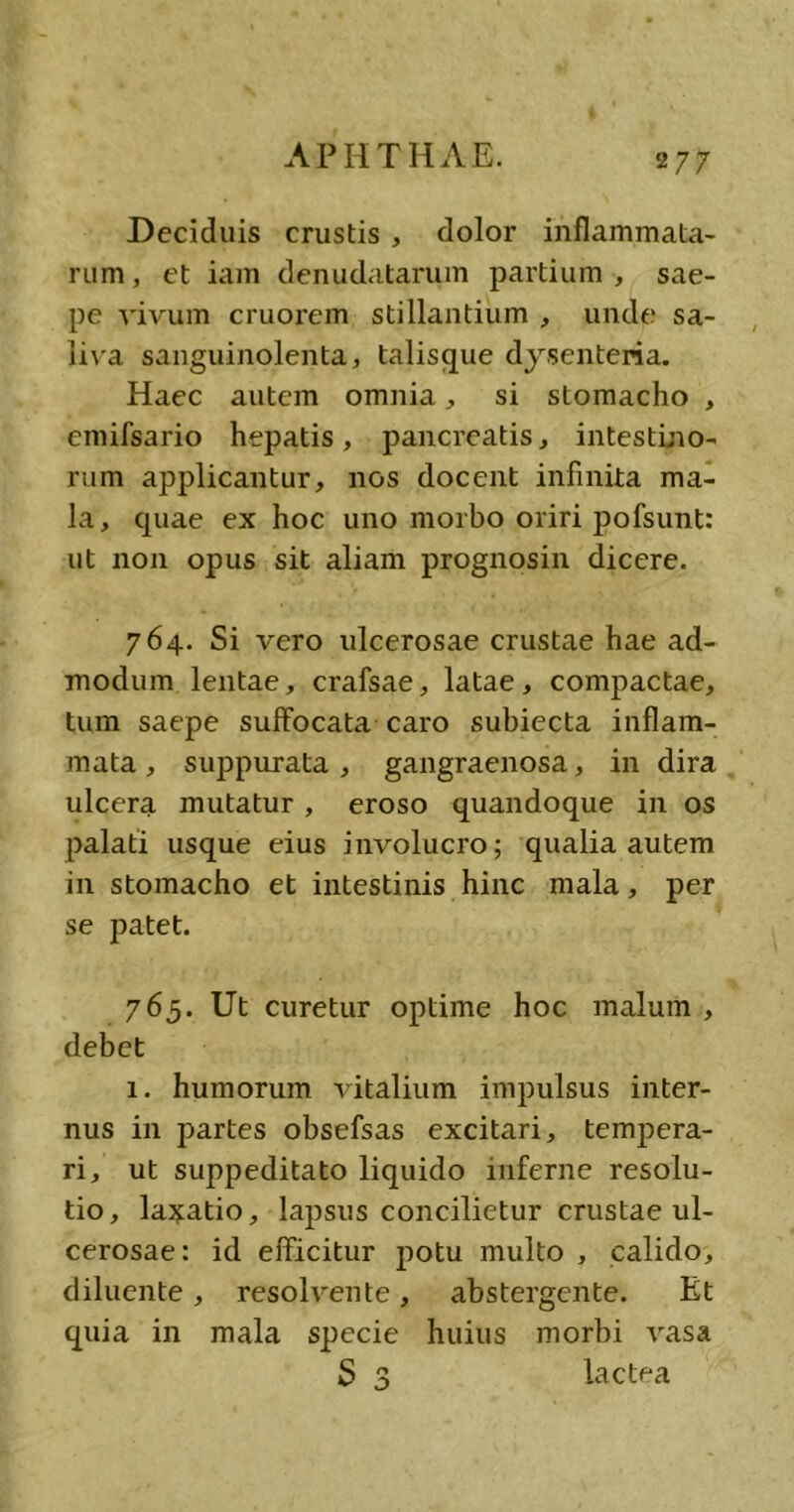 Deciduis crustis , dolor inflammata- rum, et iam denudatarum partium, sae- pe vivum cruorem stillantium , unde sa- liva sanguinolenta, talisque dysenteria. Haec autem omnia, si stomacho , emifsario hepatis, pancreatis, intestino- rum applicantur, nos docent infinita ma- la, quae ex hoc uno morbo oriri pofsunt: ut non opus sit aliam prognosin dicere. 764. Si vero ulcerosae crustae hae ad- modum lentae, crafsae, latae, compactae, tum saepe suffocata caro subiecta inflam- mata , suppurata , gangraenosa, in dira ulcera mutatur , eroso quandoque in os palati usque eius involucro; qualia autem in stomacho et intestinis hinc mala, per se patet. 765. Ut curetur optime hoc malum, debet 1. humorum vitalium impulsus inter- nus in partes obsefsas excitari, tempera- ri, ut suppeditato liquido inferne resolu- tio, lavatio, lapsus concilietur crustae ul- cerosae: id efficitur potu multo , calido, diluente, resolvente, abstergente. Et quia in mala specie huius morbi vasa S 3 lactea