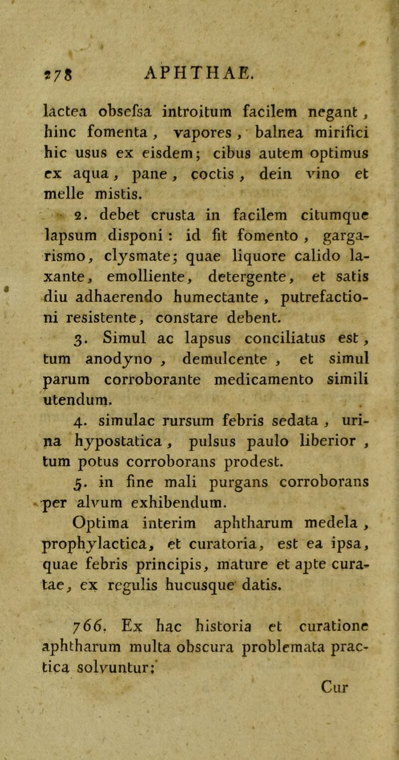 lactea obsefsa introitum facilem negant, hinc fomenta , vapores , balnea mirifici hic usus ex eisdem; cibus autem optimus ex aqua, pane, coctis, dein vino et meile mistis. 2. debet crusta in facilem citumque lapsum disponi: id fit fomento , garga- rismo, clysmate; quae liquore calido la- xante, emolliente, detergente, et satis diu adhaerendo humectante , putrefactio- ni resistente, constare debent. 3. Simul ac lapsus conciliatus est, tum anodyno , demulcente , et simul parum corroborante medicamento simili utendum. 4. simulae rursum febris sedata , uri- na hypostatica, pulsus paulo liberior , tum potus corroborans prodest. 5. in fine mali purgans corroborans per alvum exhibendum. Optima interim aphtharum medela , prophylactica, et curatoria, est ea ipsa, quae febris principis, mature et a^ite cura- tae, ex regulis hucusque datis. 766. Ex hac historia et curatione aphtharum multa obscura problemata prac- tica solvuntur; Cur