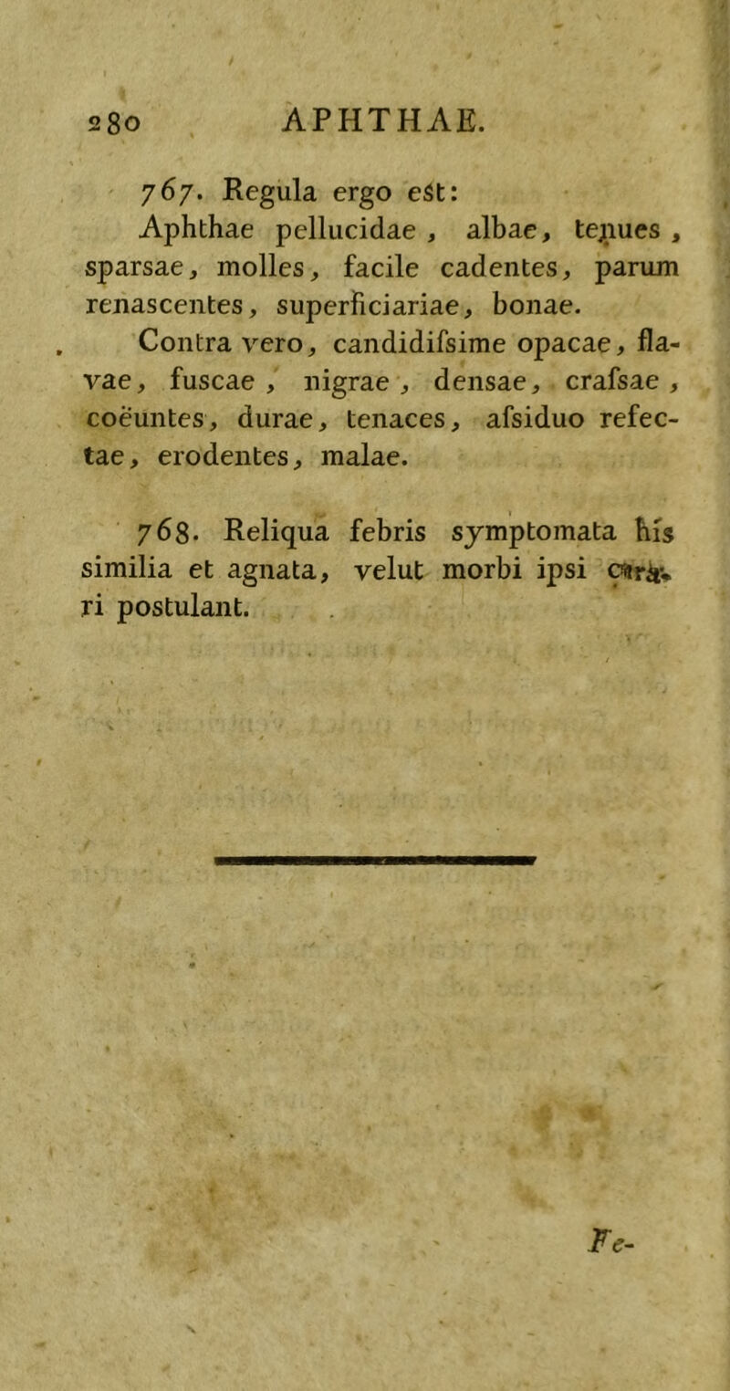 767. Regula ergo eSt: Aphthae pellucidae , albae, tejnues , sparsae, molles, facile cadentes, parum renascentes, superficiariae, bonae. Contra vero, candidifsime opacae, fla- vae, fuscae, nigrae, densae, crafsae , coeuntes, durae, tenaces, afsiduo refec- tae, erodentes, malae. 768. Reliqua febris symptomata his similia et agnata, velut morbi ipsi ostr&v ri postulant. Fe-