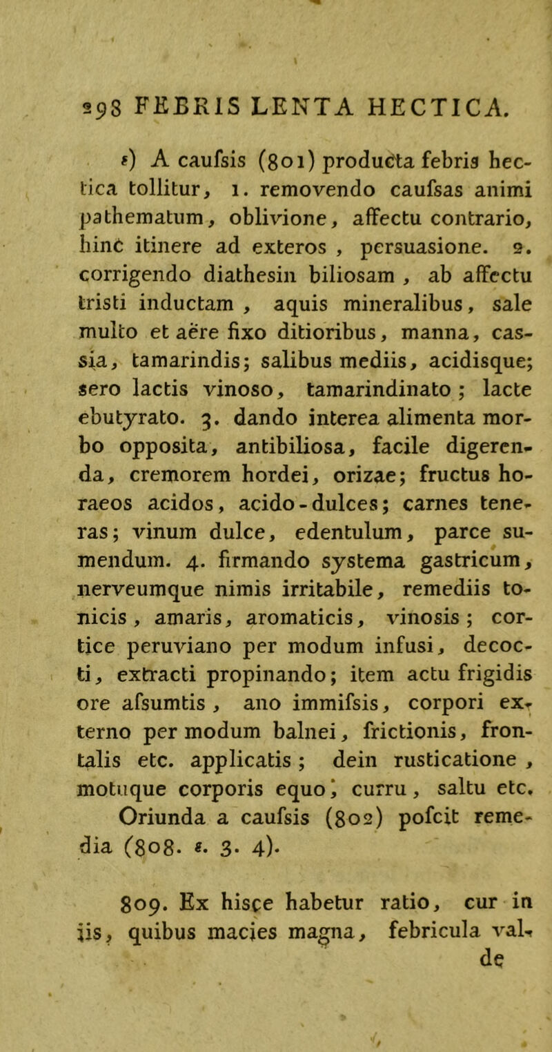 0 A caufsis (801) producta febris hec- tica tollitur, 1. removendo caufsas animi pathematum, oblivione, affectu contrario, hinC itinere ad exteros , persuasione. 2. corrigendo diathesin biliosam , ab affectu tristi inductam , aquis mineralibus, sale multo et aere fixo ditioribus, manna, cas- sia, tamarindis; salibus mediis, acidisque; sero lactis vinoso, tamarindinato ; lacte ebutyrato. 3. dando interea alimenta mor- bo opposita, antibiliosa, facile digeren- da, cremorem hordei, orizae; fructus ho- raeos acidos, acido - dulces; carnes tene- ras; vinum dulce, edentulum, parce su- mendum. 4. firmando systema gastricum, nerveumque nimis irritabile, remediis to- nicis, amaris, aromaticis, vinosis; cor- tice peruviano per modum infusi, decoc- ti , extracti propinando; item actu frigidis ore afsumtis , ano immifsis, corpori ex- terno per modum balnei, frictionis, fron- talis etc. applicatis ; dein rusticatione , motuque corporis equo i curru, saltu etc. Oriunda a caufsis (802) pofeit reme- dia ^8o8* 3* 4)* 809. Ex hisce habetur ratio, cur in jis, quibus macies magna, febricula vaL* de