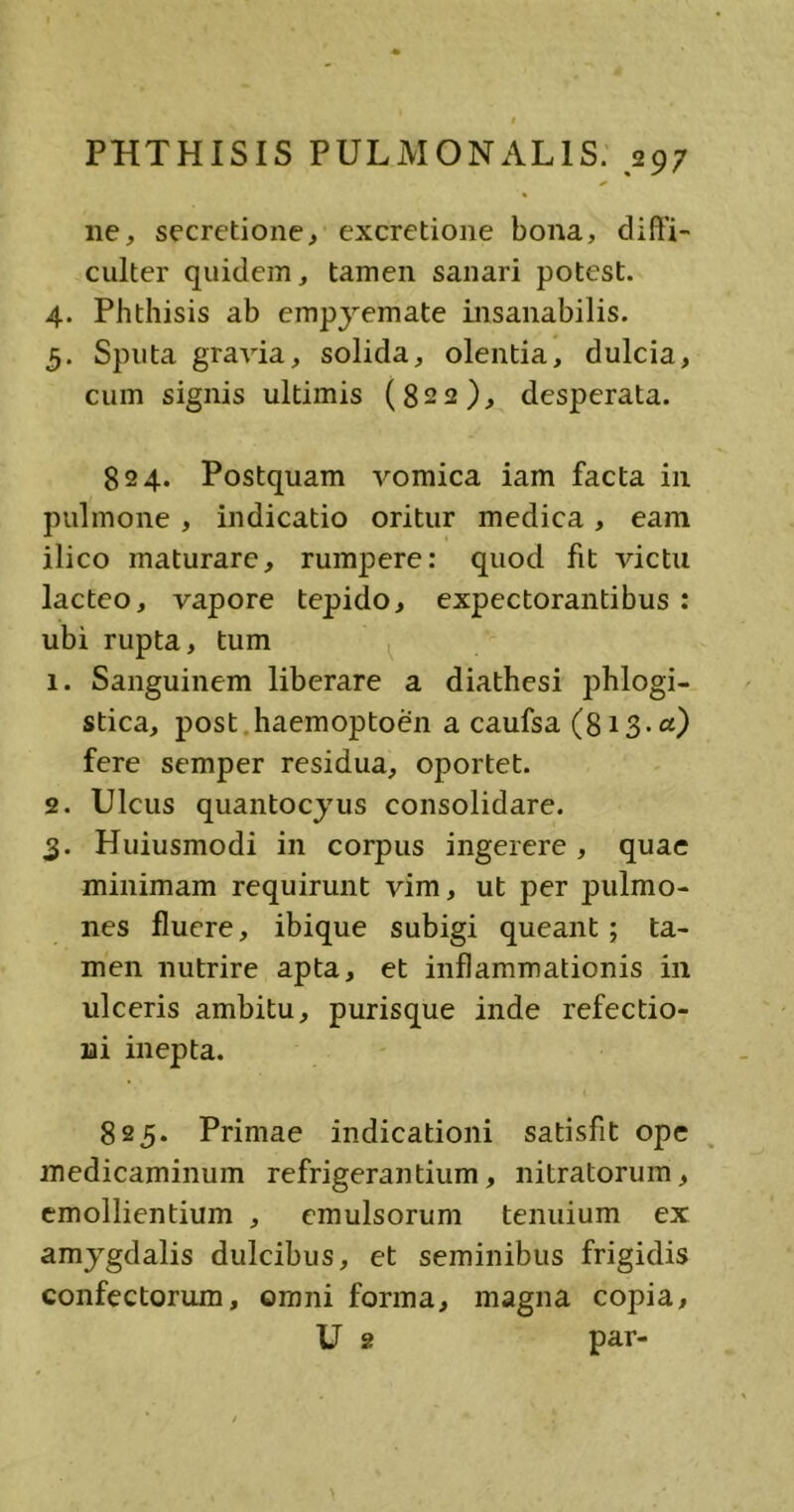 ne, secretione, excretione bona, diffi- culter quidem, tamen sanari potest. 4. Phthisis ab empyemate insanabilis. 5. Sputa gravia, solida, olentia, dulcia, cum signis ultimis (822), desperata. 824. Postquam vomica iam facta in pulmone , indicatio oritur medica, eam ilico maturare, rumpere: quod fit victu lacteo, vapore tepido, expectorantibus : ubi rupta, tum 1. Sanguinem liberare a diathesi phlogi- stica, post haemoptoen a caufsa (813.«) fere semper residua, oportet. 2. Ulcus quantocyus consolidare. 3. Huiusmodi in corpus ingerere , quae minimam requirunt vim, ut per pulmo- nes fluere, ibique subigi queant; ta- men nutrire apta, et inflammationis in ulceris ambitu, purisque inde refectio- ni inepta. 825. Primae indicationi satisfit ope medicaminum refrigerantium, nitratorum, emollientium , emulsorum tenuium ex amygdalis dulcibus, et seminibus frigidis confectorum, omni forma, magna copia, U g par-