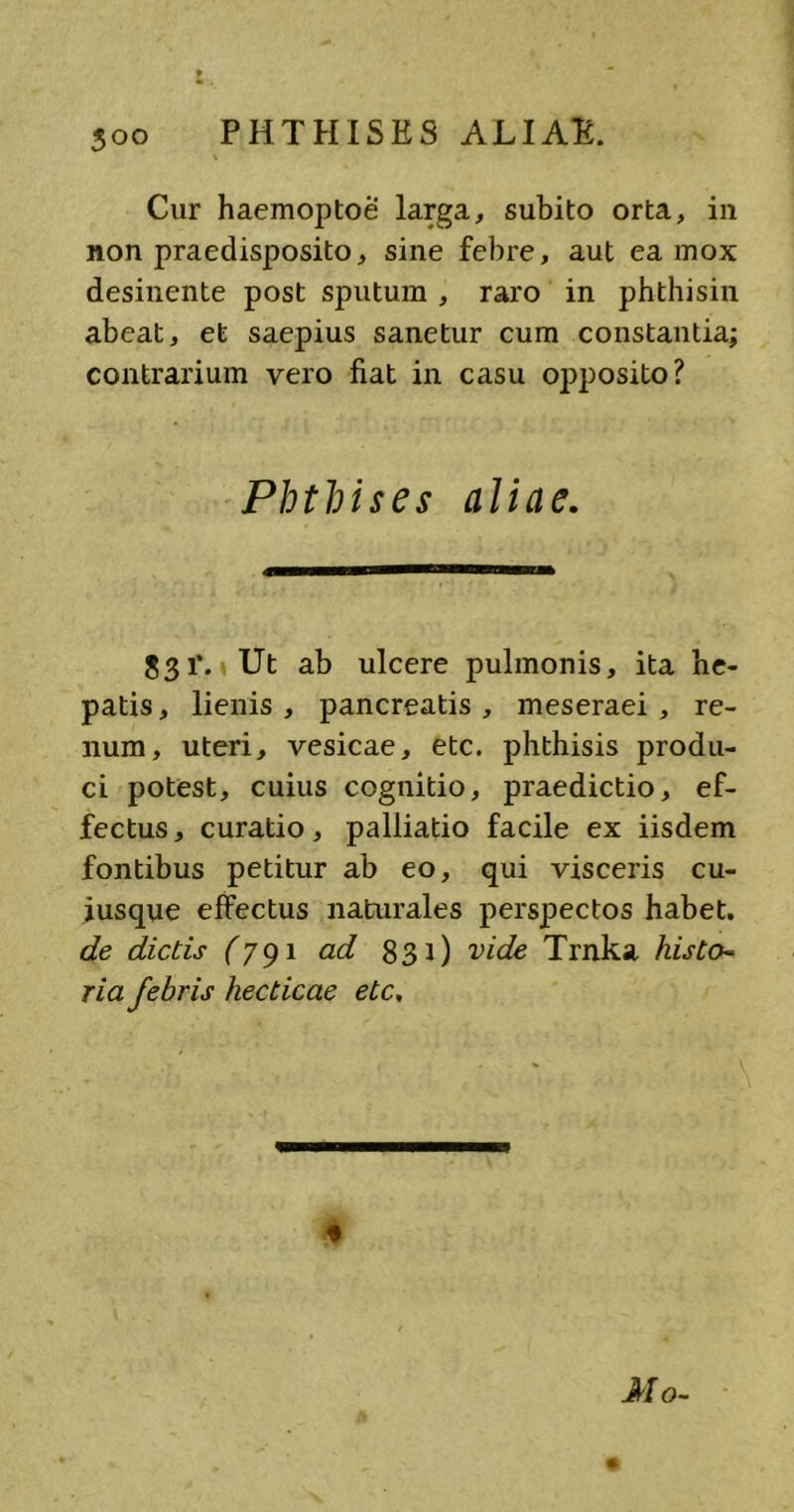 PHTHISES ALIAE. Cur haemoptoe larga, subito orta, in non praedisposito, sine febre, aut ea mox desinente post sputum , raro in phthisin abeat, et saepius sanetur cum constantia; contrarium vero fiat in casu opposito? Phthises aliae. 831’. Ut ab ulcere pulmonis, ita he- patis, lienis, pancreatis, meseraei , re- num, uteri, vesicae, etc. phthisis produ- ci potest, cuius cognitio, praedictio, ef- fectus, curatio, palliatio facile ex iisdem fontibus petitur ab eo, qui visceris cu- iusque effectus naturales perspectos habet. de dictis (791 ad 831) vide Trnka histo- ria febris hecticae etc. « Mo-