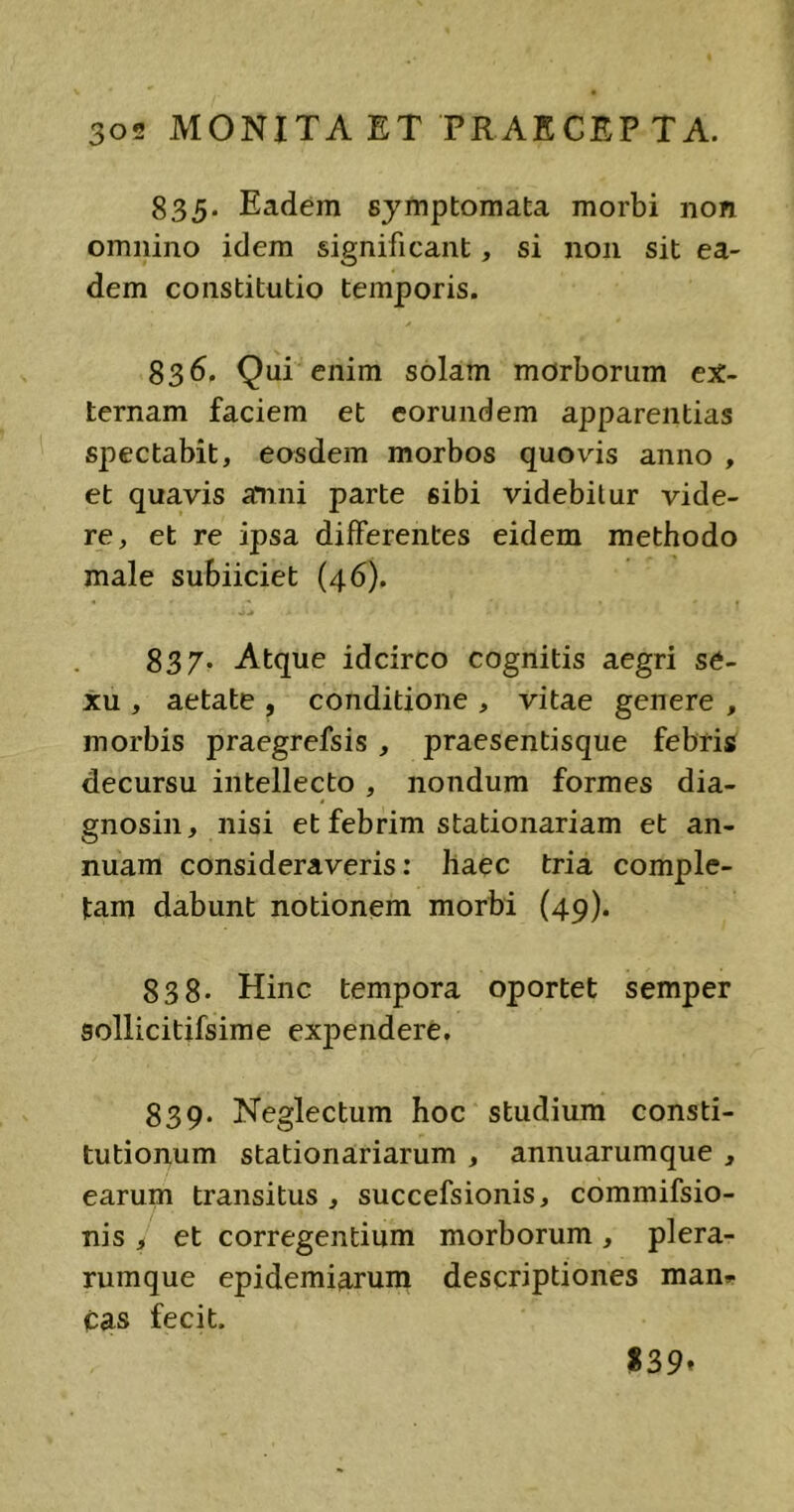 835. Eadem symptomata morbi non omnino idem significant, si non sit ea- dem constitutio temporis. 836. Qui enim solam morborum ex- ternam faciem et eorundem apparentias spectabit, eosdem morbos quovis anno , et quavis amni parte sibi videbitur vide- re, et re ipsa differentes eidem methodo male subiiciet (46). 837. Atque idcirco cognitis aegri se- xu , aetate , conditione , vitae genere , morbis praegrefsis , praesentisque febris decursu intellecto , nondum formes dia- gnosin, nisi et febrim stationariam et an- nuam consideraveris: haec tria comple- tam dabunt notionem morbi (49). 838- Hinc tempora oportet semper sollicitifsime expendere. 839. Neglectum hoc studium consti- tutionum stationariarum , annuarumque , earum transitus , succefsionis, commifsio- nis , et corregentium morborum , plera- rumque epidemiarum descriptiones mani- cas fecit. %2>9*