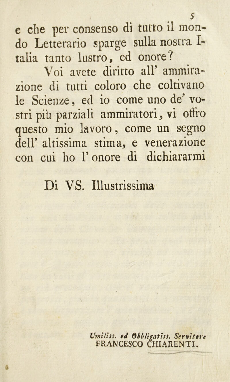 e che per consenso di tutto il mon- do Letterario sparge sulla nostra I- talia tanto lustro, ed onore? Voi avete diritto all’ ammira- zione di tutti coloro che coltivano le Scienze, ed io come uno de’ vo- stri più parziali ammiratori, vi offro questo mio lavoro, come un segno dell’ altissima stima, e venerazione con cui ho l’onore di dichiararmi Di VS. Illustrissima Umtliss. ed Qhblìgathi. Servittre FRANCESCO CHIARENTI.