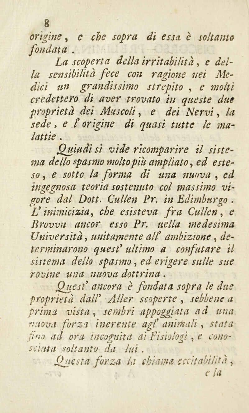 origine, e che sopra di essa è soltanto fondata . La scoperta della irritabilità, e del- la sensibilità fece con ragione nei Me- dici un grandissimo strepito , e molti credettero di aver trovato in queste due proprietà dei Muscoli, e dei Nervi, la sede, e t origine di quasi tutte le ma- lattie . Quindi si vide ricomparire il siste- ma dello spasmo molto piu ampliato, ed este- so , e sotto la forma di una nuova , ed ingegnosa teoria sostenuto col massimo vi- gore dal Dott. Cullai Pr. in Edimburgo . c» o L’inimicizia, che esisteva fra Cullen, e Brovvn ancor esso Pr. nella medesima Università, unitamente all’ ambizione, de- terminarono quest* ultimo a confutare il sistema dello spasmo, ed erigere sulle sue rovine una nuova dottrina . Quest’ ancora è fondata sopra le due proprietà dall' Aller scoperte , sebbene a prima vista, sembri appoggiata a d una nuova forza inerente agl’ animali, stata fino ad ora incognita ai Fisiologi, e cono- scinta soltanto da lui . Questa forza la chiama eccitabilità , e la