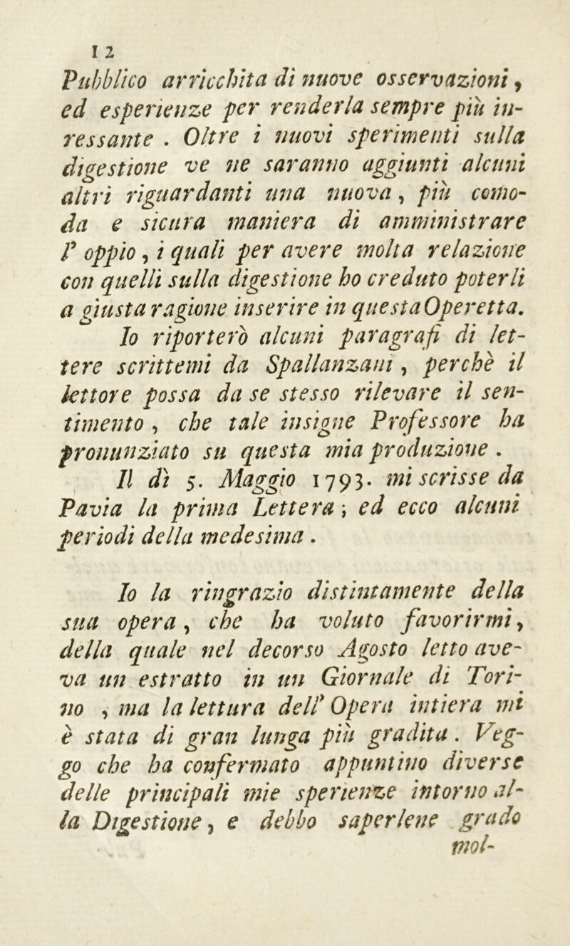 Pubblico arricchita dì nuove osservazioni, ed esperienze per renderla sempre più iu- re ss ante . Oltre i nuovi sperimenti sulla digestione ve ne saranno aggiunti alcuni altri riguardanti una nuova, più como- da e sicura maniera di amministrare l’oppio, i quali per avere molta relazione con quelli sulla digestione ho creduto poterli a giusta ragione inserire in questaOperetta. 10 riporterò alcuni paragrafi di let- tere scrittemi da Spallanzani, perchè il lettore possa da se stesso rilevare il sen- timento , che tale insigne Professore ha pronunziato su questa mia produzione. 11 dì 5. Maggio 1793. mi scrisse da Pavia la prima Lettera ; ed ecco alcuni periodi della medesima. lo la ringrazio distintamente della sua opera, che ha voluto favorirmi y della quale nel decorso Agosto letto ave- va un estratto in un Giornale di Tori- no , ma la lettura dell' Opera intiera mi è stata di gran lunga piu gradita. Veg- go che ha co?)fermato appuntino diverse delle principali mie sperienze intorno al- la Digestione 3 e debbo saper lene grado mol-