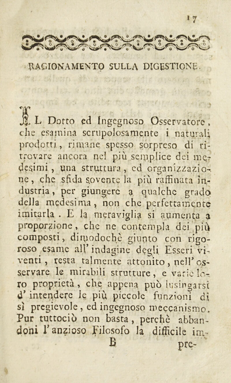 '7 RAGIONAMENTO SULLA DIGESTIONE. T jf. L Dotto ed Ingegnoso Osservatore, che esamina scrupolosamente i naturali prodotti, rimane spesso sorpreso di ri- trovare ancora nel più semplice dei me? desimi, una struttura, ed organizzazio-. ne, che sfida sovente la più raffinata in- dustria, per giungere a qualche grado della medesima, non che perfettamente imitarla . E la meraviglia si aumenta e proporzione, che ne contempla dei piu composti, dimodoché giunto con rigo- roso esame all’ indagine degli Esseri vi- venti, resta talmente attonito , nell’ os- servare le mirabili strutture , e varie lo- ro proprietà, che appena può lusingarsi d’ intendere ie più piccole funzioni di sì pregevole, ed ingegnoso meccanismo. Pur tuttociò non basta, perchè abban- doni l’anzioso filosofo la difficile inv- ìi prc-