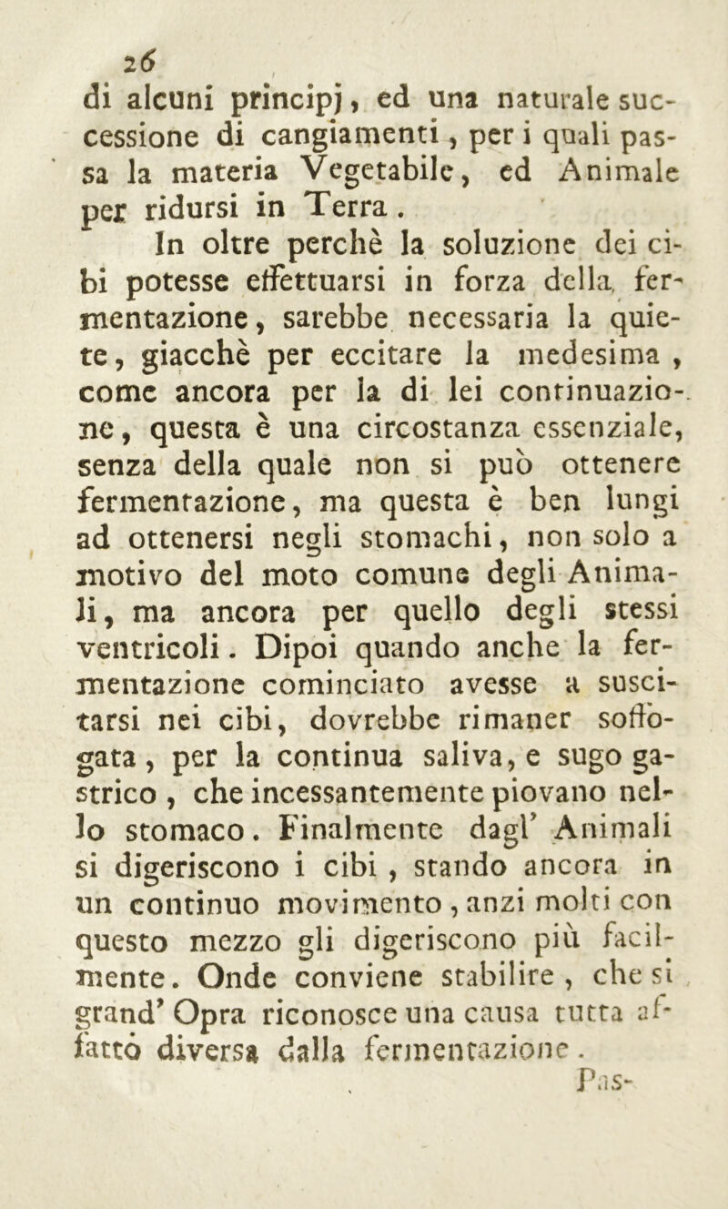 di alcuni principi, ed una naturale suc- cessione di cangiamenti, per i quali pas- sa la materia Vegetabile, ed Animale per ridursi in Terra. In oltre perchè la soluzione dei ci- bi potesse effettuarsi in forza della, fer- mentazione, sarebbe necessaria la quie- te, giacché per eccitare la medesima, come ancora per la di lei continuazio- ne , questa è una circostanza essenziale, senza della quale non si può ottenere fermentazione, ma questa è ben lungi ad ottenersi negli stomachi, non solo a motivo del moto comune degli Anima- li, ma ancora per quello degli stessi ventricoli. Dipoi quando anche la fer- mentazione cominciato avesse a susci- tarsi nei cibi, dovrebbe rimaner soffo- gata, per la continua saliva, e sugo ga- strico , che incessantemente piovano nel- lo stomaco. Finalmente dagl’ Animali si digeriscono i cibi , stando ancora in un continuo movimento , anzi molti con questo mezzo gli digeriscono più facil- mente. Onde conviene stabilire, che si grand’Opra riconosce una causa tutta af- fatto diversa dalla fermentazione. Pas-