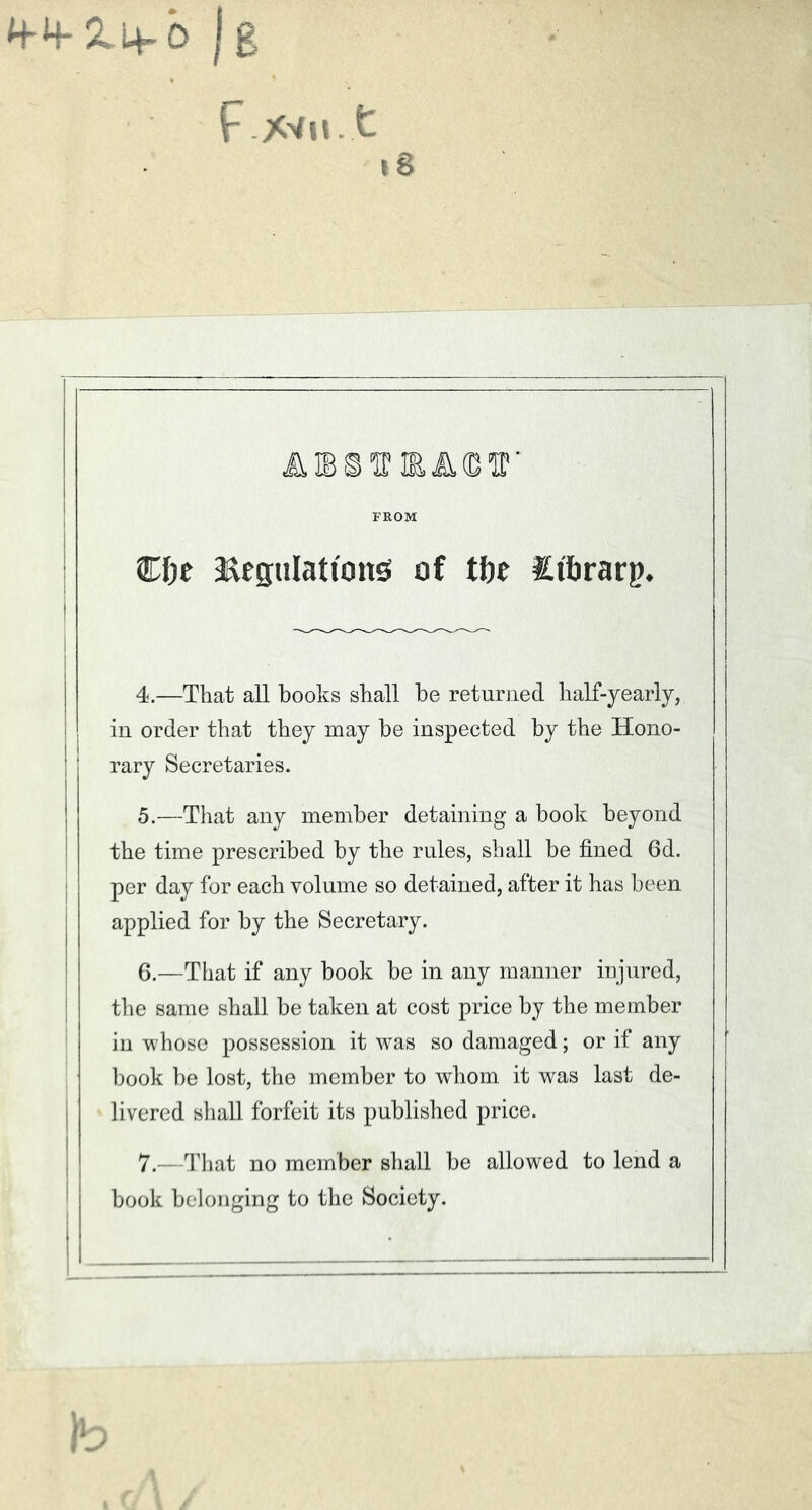 4-4- 2. 4-0 | g F *vu t 18 FROM Cfjc :EeguIattong of tbt Itbrarp. 4. —That all books shall he returned half-yearly, in order that they may be inspected by the Hono- rary Secretaries. 5. —That any member detaining a book beyond the time prescribed by the rules, shall be fined 6d. per day for each volume so detained, after it has been applied for by the Secretary. 6. —That if any book be in any manner injured, the same shall be taken at cost price by the member in whose possession it was so damaged; or if any book be lost, the member to whom it was last de- livered shall forfeit its published price. 7. —That no member shall be allowed to lend a book belonging to the Society.
