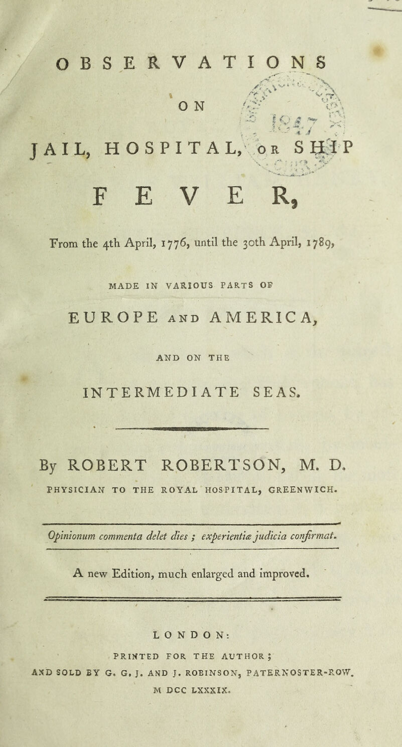 OBSERVATIONS './X O N f-P V > • JAIL, HOSPITAL, or S HI P FEVER, From the 4th April, 1776, until the 30th April, 1789, MADE IN VARIOUS PARTS OF EUROPE and AMERICA, AND ON THE INTERMEDIATE SEAS. By ROBERT ROBERTSON, M. D. PHYSICIAN TO THE ROYAL HOSPITAL, GREENWICH. Opinionum comment a delet dies ; expert entice judicia corifirmat. A new Edition, much enlarged and improved. LONDON: PRINTED FOR THE AUTHOR; AND SOLD BY G, G, J. AND J. ROBINSON, PATERNOSTER-ROW. M DCC LXXXIX.