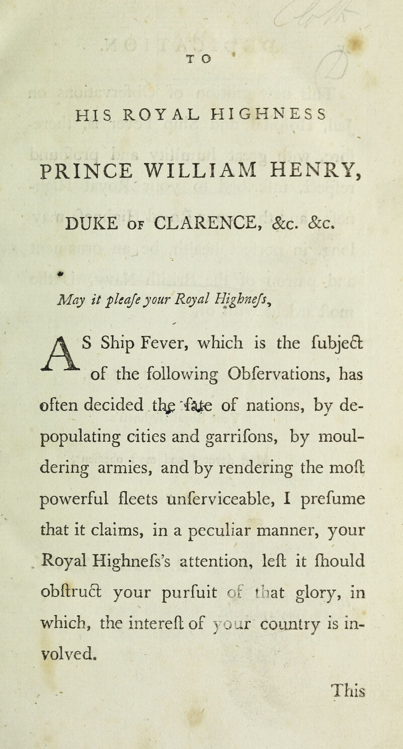 HIS ROYAL HIGHNESS PRINCE WILLIAM HENRY, DUKE of CLARENCE, See. &c. May it fleaje your Royal Highnejs, S Ship Fever, which is the fubject of the following Obfervations, has often decided thf fajte of nations, by de- populating cities and garrifons, by moul- dering armies, and by rendering the moll powerful fleets unferviceable, I prefume that it claims, in a peculiar manner, your Royal Highnefs’s attention, left it fhould obftruct your purfuit of that glory, in which, the intereft of your country is in- volved. This