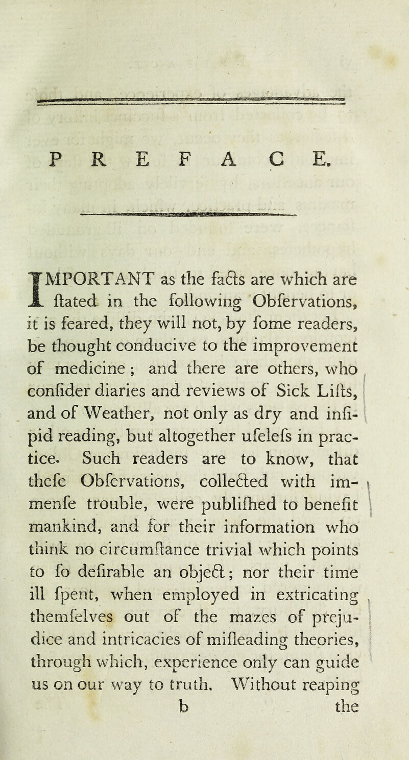 PREFACE. IMPORTANT as the fads are which are ftated in the following Obfervations, it is feared, they will not, by fome readers, be thought conducive to the improvement of medicine ; and there are others, who confider diaries and reviews of Sick Lifts, and of Weather, not only as dry and infi- pid reading, but altogether ufelefs in prac- tice. Such readers are to know, that thefe Obfervations, collected with im- j menfe trouble, were publifhed to benefit mankind, and for their information who think no circumftance trivial which points to fo deftrable an object; nor their time ill fpent, when employed in extricating T themfelves out of the mazes of preju- dice and intricacies of mifleading theories, through which, experience only can guide us on our way to truth. Without reaping b the