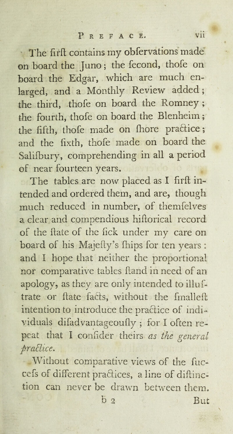 The firft contains my obfervations made on board the Juno; the fecond, thofe on board the Edgar, which are much en- larged, and a Monthly Review added; the third, thofe on board the Romney ; the fourth, thofe on board the Blenheim; the fifth, thofe made on fhore practice; and the fixth, thofe made on board the Salifbury, comprehending in all a period of near fourteen years. The tables are now placed as I firft in- tended and ordered them, and are, though much reduced in number, of themfelves a clear and compendious hiftorical record of the ftate of the fick under my care on board of his Majefty’s ftiips for ten years : and I hope that neither the proportional nor comparative tables ftand in need of an apology, as they are only intended to illus- trate or ftate fafts, without the fmalleft intention to introduce the practice of indi- viduals difadvantageoufly ; for I often re- peat that I confider theirs as the general ftradice. . Without comparative views of the fuc- cefs of different practices, a line of diftinc- tion can never be drawn between them. h 2 But