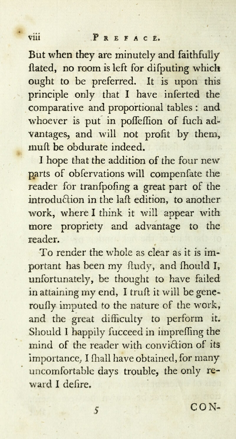 4 e 4 ^ via Preface. But when they are minutely and faithfully Hated, no room is left for difputing which ought to be preferred. It is upon this principle only that I have inferted the comparative and proportional tables : and whoever is put in polfeffion of fuch ad- vantages, and will not profit by them, mull be obdurate indeed. I hope that the addition of the four new parts of obfervations will compenfate the reader for tranfpofing a great part of the introduction in the laft edition, to another work, where I think it will appear with more propriety and advantage to the reader. To render the whole as clear as it is im- portant has been my ftudy, and fhould I, unfortunately, be thought to have failed in attaining my end, I truft it will be gene- roufly imputed to the nature of the work, and the great difficulty to perform it. Should I happily fucceed in impreffing the mind of the reader with conviction of its importance, I ffiall have obtained, for many uncomfortable days trouble, the only re- ward I defire. CON-