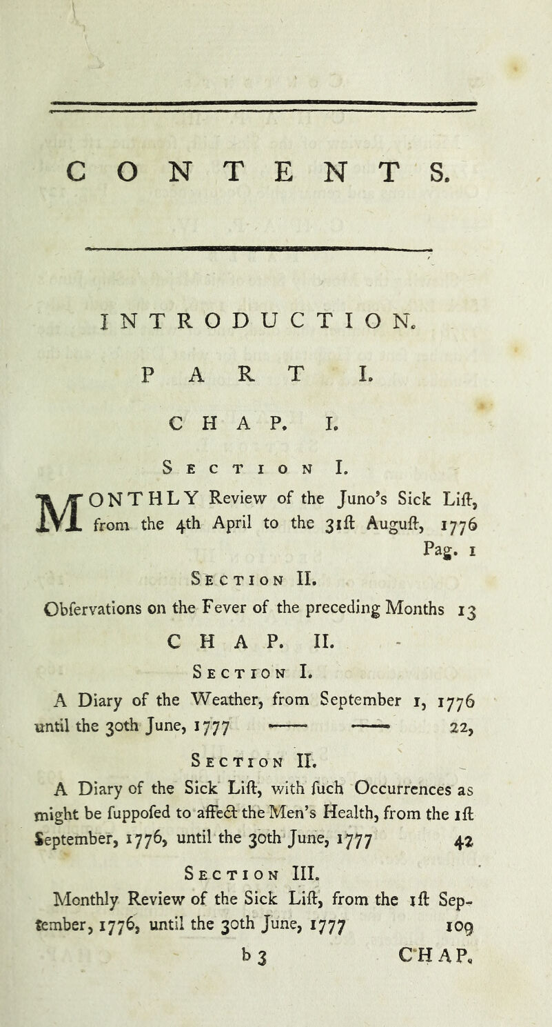 CONTENTS. INTRODUCTION. PART I. CHAP. I. Section I. MONTHLY Review of the Juno’s Sick Lift, from the 4th April to the 31ft Auguft, 1776 Pag. 1 Section II. Obfervations on the Fever of the preceding Months 13 CHAP. II. Section I. A Diary of the Weather, from September 1, 1776 until the 30th June, 1777 -—- 22, Section II. A Diary of the Sick Lift, with fuch Occurrences as might be fuppofed to affedt the Men’s Health, from the ift September, 1776, until the 30th June, 1777 4% Section III. Monthly Review of the Sick Lift, from the ift Sep- tember, 1776, until the 30th June, 1777 109 b 3 CHAR