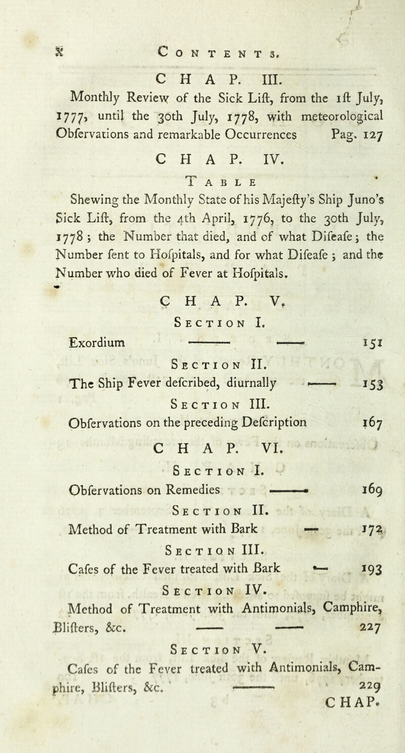 r % Contents, CHAP. III. Monthly Review of the Sick Lift, from the ift July, 1777, untU 30t^ Juty> 17785 with meteorological Obfervations and remarkable Occurrences Pag. 127 CHAP. IV. Table Shewing the Monthly State of his Majefty’s Ship Juno’s Sick Lift, from the 4th April, 1776, to the 30th July, 1778 ; the Number that died, and of what Difeafe; the Number fent to Hofpitals, and for what Difeafe ; and the Number who died of Fever at Hofpitals. CHAP. V, Section I. Exordium -—— — 151 Section II. The Ship Fever defcribed, diurnally 153 Section III. Obfervations on the preceding Defcription 167 CHAP. VI. Section I. Obfervations on Remedies -——- 169 Section II. Method of Treatment with Bark — Section III. Cafes of the Fever treated with Bark •— 193 Section IV. Method of Treatment with Antimonials, Camphire, Blifters, See, — 227 Section V. Cafes of the Fever treated with Antimonials, Cam- phire, Blifters, &c. 229