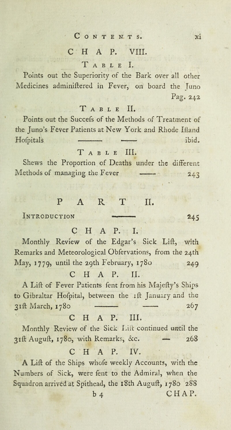 CHAP. VIII. Table I. Points out the Superiority of the Bark over all other Medicines adminiftered in Fever, on board the Tuno Pag. 242 Table II. Points out the Succefs of the Methods of Treatment of the Juno’s Fever Patients at New York and Rhode Ifiand Hofpitals —■ ——- ibid. Table III. Shews the Proportion of Deaths under the different Methods of managing the Fever -—- 243 PART II. Introduction ———» 245 CHAP. I. Monthly Review of the Edgar’s Sick Lift, with Remarks and Meteorological Obfervations, from the 24th May, 1779, until the 29th February, 1780 249 CHAP. II. A Lift of Fever Patients fent from his Majefty’s Ships to Gibraltar Hofpital, between the ift January and the 31ft March, 1780 _ 267 CHAP. III. Monthly Review of the Sick Lift continued until the 31ft Auguft, 1780, with Remarks, &c. — 268 C H A P. IV. A Lift of the Ships whofe weekly Accounts, with the Numbers of Sick, were fent to the Admiral, when the Squadron arrived at Spithead, the 18th Auguft, 1780 288 b 4 CHAP.