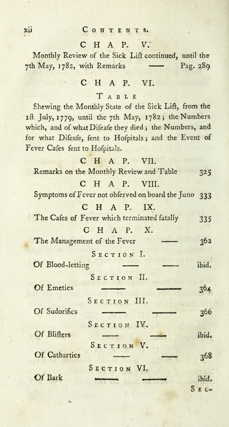 chap, v: Monthly Review of the Sick Lift continued, until the 7th May, 1782, with Remarks Pag. 289 CHAP. VI. Table Shewing the Monthly State of the Sick Lift, from the ift July, 1779, until the 7th May, 1782; the Numbers which, and of whatDifeafe they died ; the Numbers, and for what Difeafe, fent to Hofpitals j and the Event of Fever Cafes fent to Hofpitals. CHAP. VII. Remarks on the Monthly Review and Table 325 CHAP. VIII. Symptoms of Fever not obferved on board the Juno 333 CHAP. IX. The Cafes of Fever which terminated fatally 335 CHAP. X. The Management of the Fever —— 362 Section I. Of Blood-letting — -—■ ibid. Of Emetics Section II. 364 Section III. Of Sudorifics 366 Section IV. Of Blifters Section V. ibid, Of Cathartics — 368 Section VI. Of1 Bark .— 1 ibid* Sec-