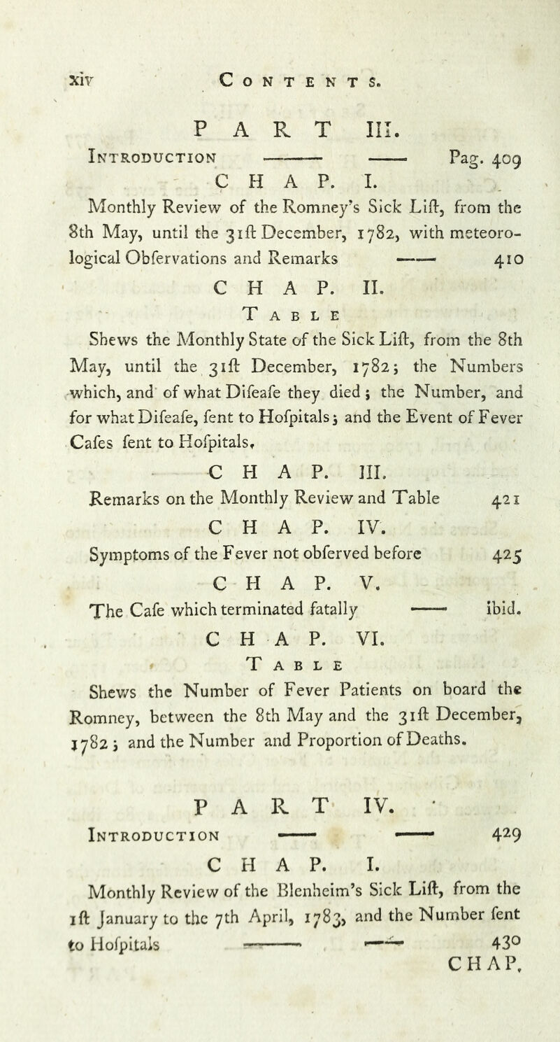 Introduction —— Pag;. 4.00 chap I Monthly Review of the Romney’s Sick Lift, from the 8th May, until the 31ft December, 1782, with meteoro- logical Obfervations and Remarks — 410 CHAP. II. Table Shews the Monthly State of the Sick Lift, from the 8th May, until the 31ft December, 17825 the Numbers which, and of what Difeafe they died; the Number, and for what Difeafe, fent to Hofpitals; and the Event of Fever Cafes fent to Hofpitals, CHAP. III. Remarks on the Monthly Review and Table 421 CHAP. IV. Symptoms of the Fever not obferved before 425 CHAP. V. The Cafe which terminated fatally —— ibid. CHAP. VI. Table Shews the Number of Fever Patients on board the Romney, between the 8th May and the 31ft December, J782 ; and the Number and Proportion of Deaths. P A R T IV. Introduction -— —— 429 CHAP. I. Monthly Review of the Blenheim’s Sick Lift, from the ift January to the 7th April, 17835 anc^ t^e Number fent to Hofpitals —■ 43° CHAP.