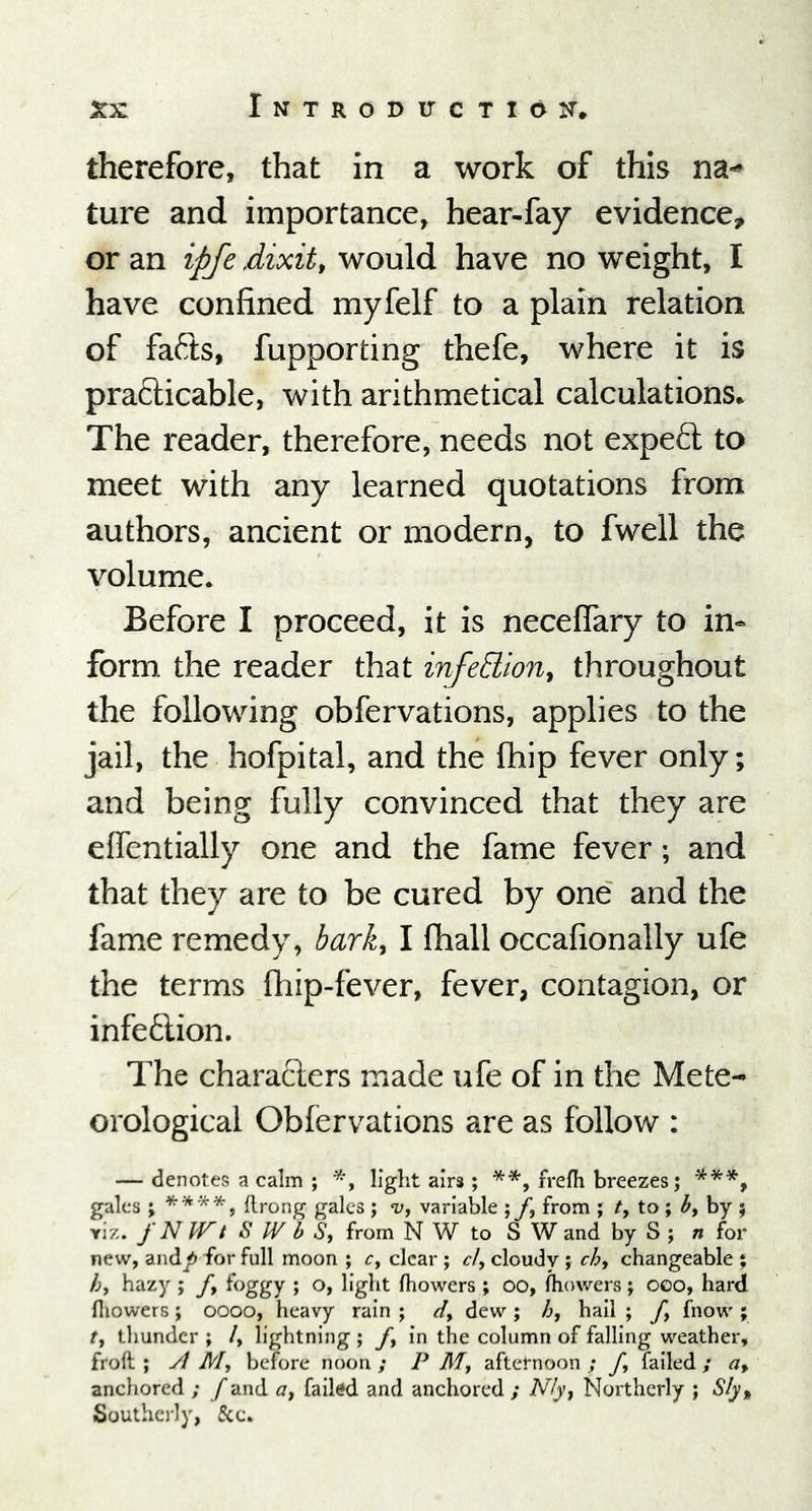 therefore, that in a work of this na- ture and importance, hear-fay evidence, or an ipfe dixit, would have no weight, I have confined myfelf to a plain relation of fafts, fupporting thefe, where it is practicable, with arithmetical calculations. The reader, therefore, needs not expect to meet with any learned quotations from authors, ancient or modern, to fwell the volume. Before I proceed, it is neceflary to in- form the reader that infe&ion, throughout the following obfervations, applies to the jail, the hofpital, and the Ihip fever only; and being fully convinced that they are efientially one and the fame fever; and that they are to be cured by one and the fame remedy, bark, I fhall occafionally ufe the terms {hip-fever, fever, contagion, or infection. The characters made ufe of in the Mete- orological Obfervations are as follow : — denotes a calm ; *, liglit airs ; **, frejfh breezes; ***, gales ; **'**, flrong gales ; v, variable ; f.\ from ; /, to ; by by ; viz. f NIVt S W b S, from N W to S W and by S ; n for new, andp for full moon ; c, clear ; cl, cloudy ; ch, changeable ; h, hazy ; f9 foggy ; o, light fhowers ; oo, fliowers ; ooo, hard (liowers ; oooo, heavy rain ; d> dew ; h, hail ; ft fnow ; /, thunder ; /, lightning ; ft in the column of falling weather, froft ; A My before noon ; P M, afternoon ; fy failed ; af ancliored ; f and a, failed and anchored ; N/y} Northerly ; S/y% Southerly, 5cc.