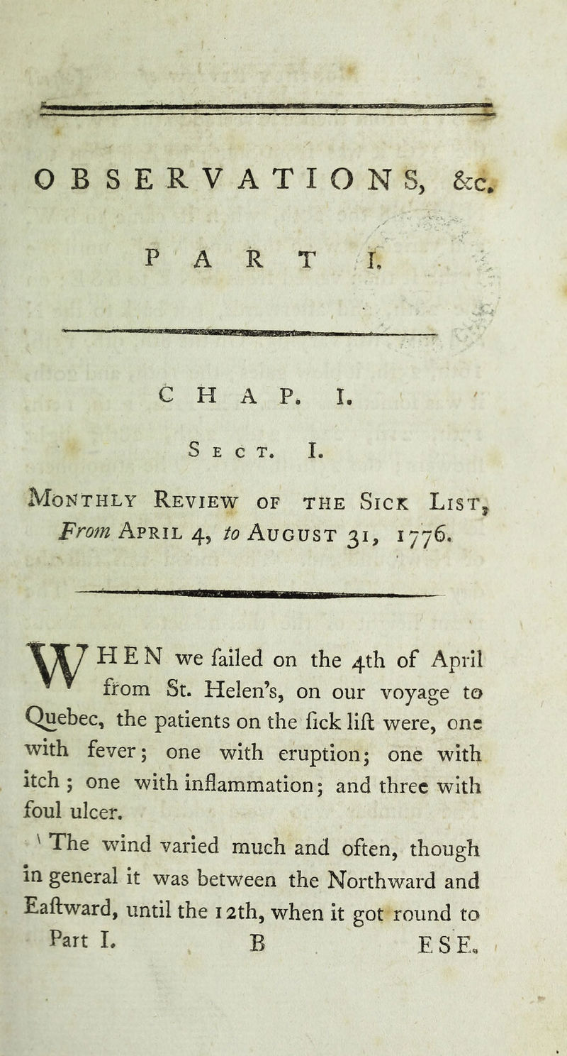 OBSERVATIONS, &c# PART L CHAP. I, Sect. I. Monthly Review of the Sick List, From April 4, to August 31, 1776. XX7 HEN we failed on the 4th of April from St. Helen’s, on our voyage to Quebec, the patients on the fick lift were, one with fever; one with eruption; one with itch ; one with inflammation; and three with foul ulcer. ' The wind varied much and often, though in general it was between the Northward and Eaftward, until the 12th, when it got round to Part I* R E S’E.