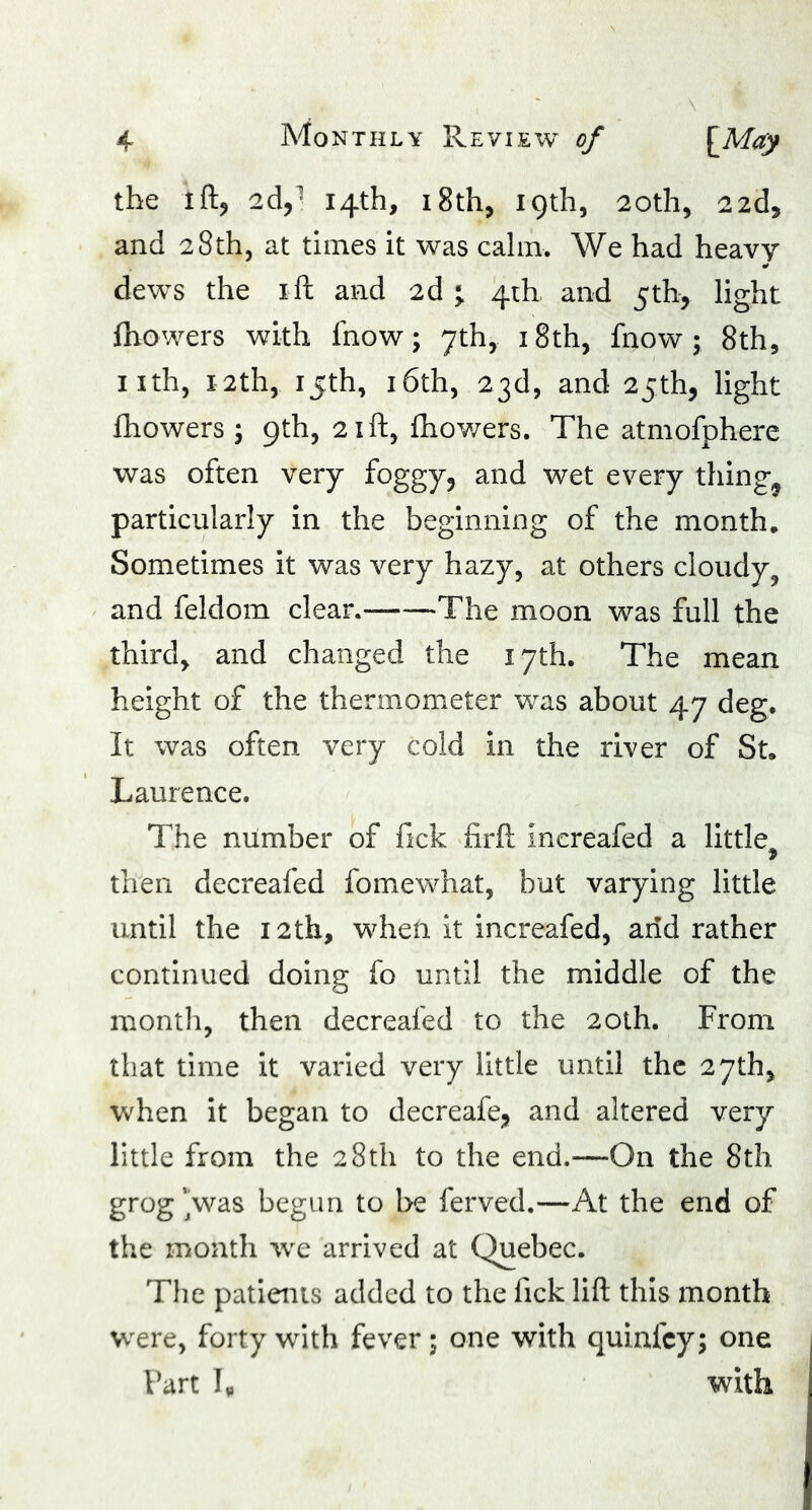 the ift, 2d,1 14th, 18th, 19th, 20th, 22d, and 28th, at times it was calm. We had heavy dews the 1 ft and 2d ^ 4th and 5th, light fhowers with fnow; 7th, 18th, fnow ; 8th, nth, 12th, 15th, 16th, 23d, and 25th, light fhowers ; 9th, 21ft, fhowers. The atmofphere was often very foggy, and wet every tiling^ particularly in the beginning of the month. Sometimes it was very hazy, at others cloudy, and f el do in clear.- The moon was full the third, and changed the 17th. The mean height of the thermometer was about 47 deg. It was often very cold in the river of St. Laurence. The number of fick firft increafed a little^ then decreafed fomewhat, but varying little until the 12th, when it increafed, arid rather continued doing fo until the middle of the month, then decreafed to the 20th. From that time it varied very little until the 27th, when it began to decreafe, and altered very little from the 28th to the end.—On the 8th grog 'Vas begun to be ferved.—At the end of the month we arrived at Quebec. The patients added to the fick lift this month were, forty with fever; one with quinfcy; one Fart I„ with