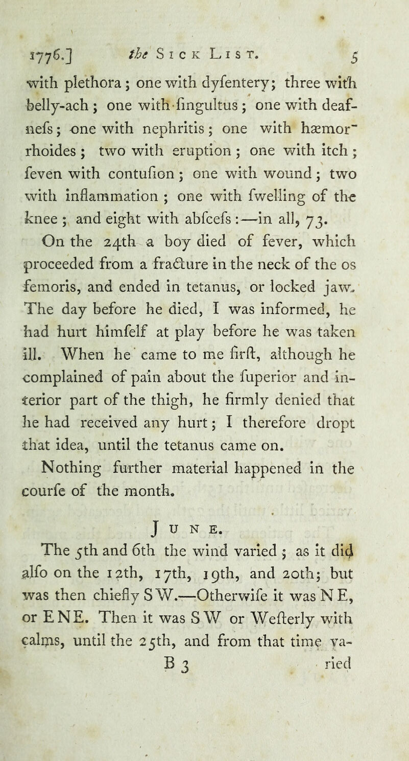 with plethora ; one with dyfentery; three with belly-ach; one with-fmgultus ; one with deaf- nefs; one with nephritis ; one with h senior rhoides ; two with eruption ; one with itch ; feven with contufion ; one with wound; two with inflammation ; one with fwelling of the knee ; and eight with abfcefs :—in all, 73. On the 24th a boy died of fever, which proceeded from a fra&ure in the neck of the os femoris, and ended in tetanus, or locked jaw. The day before he died, I was informed, he had hurt himfelf at play before he was taken ill. When he came to me fir ft, although he complained of pain about the fuperior and in- terior part of the thigh, he firmly denied that he had received any hurt; I therefore dropt •that idea, until the tetanus came on. Nothing further material happened in the courfe of the month. June. The 5th and 6th the wind varied ; as it did alfo on the igth, 17th, 19th, and 20th; but was then chiefly SW.*—Otherwife it was NE, or ENE. Then it was SW or Wefterly with calms, until the 25th, and from that time ya- B 3 ried