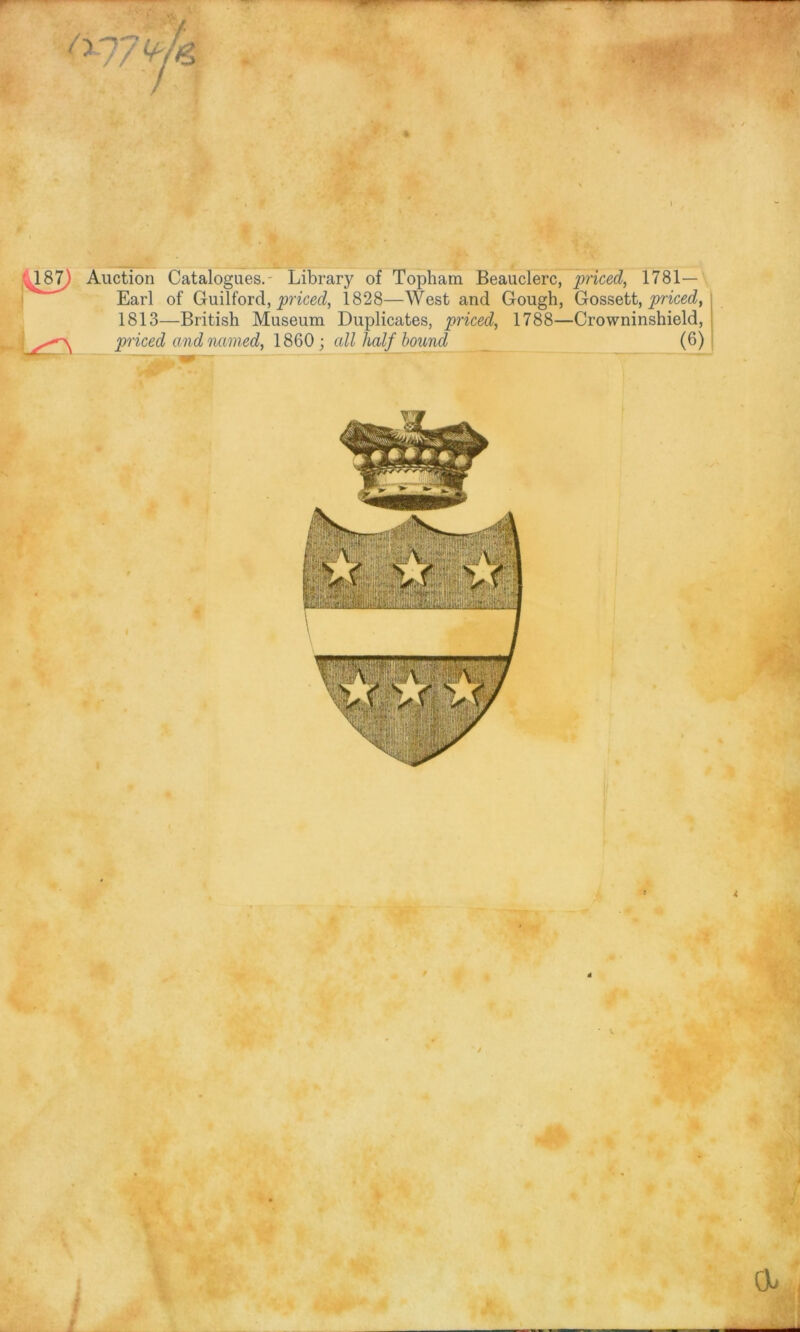 ’ ■^87) Auction Catalogues.- Library of Topham Beauclerc, priced, 1781- Earl of Guilford, priced, 1828—West and Gough, Gossett, priced, 1813—British Museum Duplicates, priced, 1788—Crowninshield, priced and named, 1860; all half bound (6)