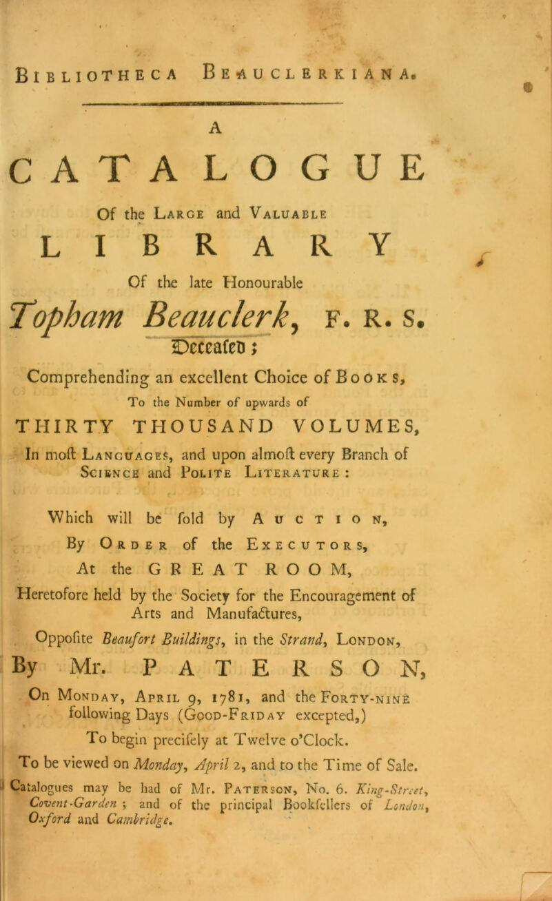 Bibliotheca Beauclerkiana. a CATALOGUE Of the Large and Valuable LIBRARY Of the late Honourable Topham Beau clerks f. r. s. fjeceafeti; Comprehending an excellent Choice of Books, To the Number of upwards of THIRTY THOUSAND VOLUMES, In mod Languages, and upon almo(l every Branch of Science and Polite Literature : Which will be fold by Auction, By Order of the Executors, At the GREAT ROOM, Heretofore held by the Society for the Encouragement of Arts and Manufactures, Oppofite Beaufort Buildings, in the Strand^ London, By Mr. PATERSON, On Monday, April 9, 1781, and the Forty-nine following Days (Good-Friday excepted,) To begin precilely at Twelve o’clock. To be viewed on Monday, April 2, and to the Time of Sale. Catalogues may be had of Mr. Paterson, No. 6. King-Street, Covent-Garden ; and of the principal Bookfdlers of London, Oxford and Cambridge.
