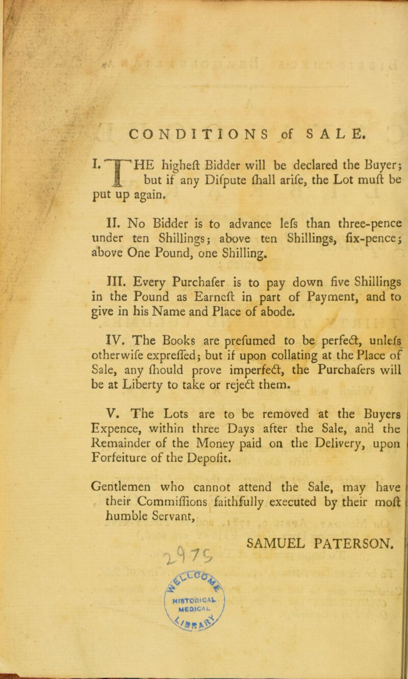 CONDITIONS of SALE. I.THE higheft Bidder will be declared the Buyer; j[ but if any Difpute fhall arife, the Lot muft be put up again. II. No Bidder is to advance lefs than three-pence under ten Shillings; above ten Shillings, fix-pence; above One Pound, one Shilling. III. Every Purchafer is to pay down five Shillings in the Pound as Earncfl in part of Payment, and to give in his Name and Place of abode. IV. The Books are prefumed to be perfect, unlefs otherwife expreffed; but if upon collating at the Place of Sale, any fhould prove imperfect, the Purchafers will be at Liberty to take or reject them. V. The Lots are to be removed at the Buyers Expence, within three Days after the Sale, and the Remainder of the Money paid on the Delivery, upon Forfeiture of the Depofit. Gentlemen who cannot attend the Sale, may have their Commiffions faithfully executed by their moff humble Servant, SAMUEL PATERSON.