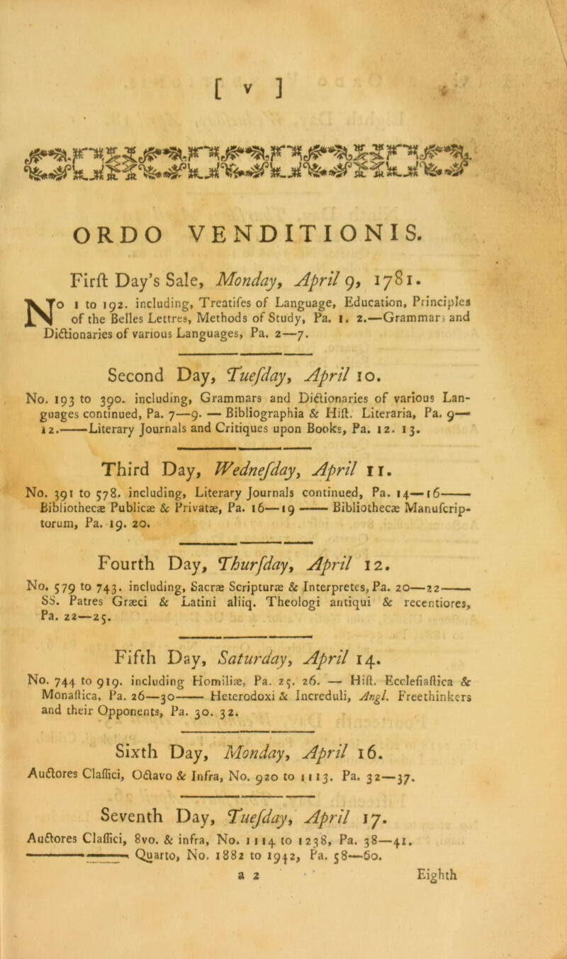 ORDO VENDITIONI S. Firft Day’s Sale, Monday, April 9, 1781. No i to 192. including, Treatifes of Language, Education, Principles of the Belles Lettres, Methods of Study, Pa. i. 2.—Grammars and Dictionaries of various Languages, Pa. 2—7. Second Day, Tuefday, April io. No. 193 to 390. including, Grammars and Dictionaries of various Lan- guages continued, Pa. 7—9. — Bibliographia & Hift. Literaria, Pa. 9— 12. Literary Journals and Critiques upon Books, Pa. 12. 13. Third Day, Wednefday, April n. No. 391 to 578. including, Literary Journals continued, Pa. 14—16 Bibliothecas Publicae Sc Privatae, Pa. 16—19 Bibliothecae Manufcrip- torum, Pa. 19. 20. Fourth Day, Thurfday, April 12. No. 579 to 743. including, Sacrae Scripturas & Interpretes, Pa. 20—22 SS. Patres Grzeci 8c Latini aliiq. Theologi antiqui & recentiores. Pa. 22—25. Fifth Day, Saturday, April 14. No. 744 to 919. including Homili®, Pa. 25. 26. — Hift. Ecclefiaftica Sc Monallica, Pa. 26—30 Heterodoxi 8c Incrcduli, Angl. Freethinkers and their Opponents, Pa. 30. 32. I . • , Sixth Day, Monday, April 16. AuClores Claflici, OCtavo Sc Infra, No. 920 to 1113. Pa. 32—37. Seventh Day, Tuefday, April 17. Auftores Claflici, 8vo. & infra, No. 1114 to 1238, Pa. 38—41. - ■ Quarto, No, 1882 to 19^2, Pa. 58—60. a 2 Eighth