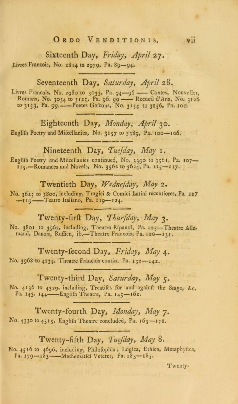 Sixteenth Day, Friday, April 27. Livrcs Francois, No. 2814 to 2979, Pa. 89—94. Seventeenth Day, Saturday, April 28. Livres Francois, No. 2980 to 3033, Pa. 94—96 Contes, Nouvelle?, Romans, No. 3034 to 3125, Pa. 96. 99 Recueil d’Ana, No. 3126 to 3153, Pa. 99. Poetes Gafcons, No. 3154 to 3156, Pa. 100. Eighteenth Day, Monday, April 30. Englifh Poetry and Mifcellanies, No. 3157 to 3389, Pa. 100—106. Nineteenth Day, Fuejday, May 1. Englifh Poetry and Mifcellanies continued. No. 3390 to 3561, Pa. 107— 115.—Romances and Novels, No. 3562 to 3624, Pa. 115—117. Twentieth Day, Wednejday, May 2. No. 3625 to 3800, including, Tragici & Comici Latini reccntiores, Pa. ii7 —-119——Teatro Italiano, Pa. 119—124. Twenty-firft Day, Fhurfday, May 3. No. 380F to 3967, including, Theatro Efpanol, Pa. 125—Theatre A lie- inand, Danois, Ruffien, ib.—Theatre Francois, Pa. 126—13 1. Twenty-fecond Day, Friday, May 4. No. 3968 to 4135, Theatre Francois contin. Pa. 132 —142. Twenty-third Day, Saturday, May 5. No. 4*36 to 4329, including, Treatifes for and againfl the Stage, &c. Pa. 143. 144 Englifh Theatre, Pa. 145 —162. Twenty-fourth Day, Monday, May 7. No. 4330104515, Englifh Theatre concluded. Pa. 163—J 78. Twenty-fifth Day, Fuefday, May 8. No. 4516 to 4696, including, Philofophia; Logica, Ethica, Metaphyfica, Pa. 179—183 Mathematici Veteres, Pa. 183—185. Twenty-