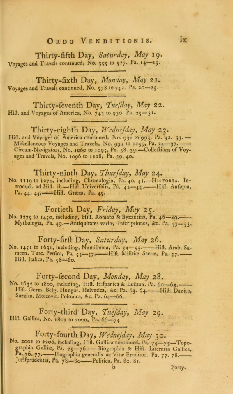 Thirty-fifth Day, Saturday, May 19. Voyages and Travels continued. No. 395 to 577* Pa* *4 *9* Thirty-fixth Day, Monday, May 21. Voyages and Travels continued, No. 578 to 742. Pa* 20—25. Thirty-feventh Day, Tuefday, May 22. Hill, and Voyages of America, No. 743 to 930. Pa. 25—31. Thirty-eighth Day, Wednefday, May 23. Hid. and Voyages of America continued. No. 931 10995. Pa. 32. 33.— Mifcellaneous Voyages and Travels, No. 994 to 1059, Pa. 34—37. Circum-Navigators, No. 1060 to 1095, Pa. 38. 39.—Colle&ions of Voy- ages and Travels, No. 1096 to 1118, Pa. 39. 40. Thirty-ninth Day, Fburfday, May 24. No. nigto 1274, including, Chronologia, Pa. 40. 41.—Historia. In- trodud. ad Hid. ib.— Hilt. Univerfalis, Pa. 42—44. Hid. Antiqua, Pa. 44. 45. Hid. Grasca, Pa. 43. Fortieth Day, Friday, May 25. No. 1275 to 1450, including, Hid. Romana & Byzantina, Pa. 46—49.—— - Mythologia, Pa. 49.—Antiquitates variae, Infcriptiones, See. Pa. 49—53, Forty-firft Day, Saturday, May 26. No. 1451 to 1631, including, Numifmata, Pa. 53 — 35. Hid. Arab. Sa- racen. Turc. Perfica, Pa. 55—57. Hid. Militiae Sacra;, Pa. 57.— Hill. Italics, Pa. 58—60. Forty-fecond Day, Monday, May 28. No. 1632 to 1800, including, Hid. Hifpanica& Lufitan. Pa. 60—63. —■ ■ - Hid. Germ. Belg. Hungar. Helvetica, &c. Pa. 63. 64.——Hid. Danica, Suecica, Mofcovit. Polonica, &c. Pa. 64—66. Forty-third Day, Fuejday, May 29. Hid. Gallica, No. 1801 to 2000, Pa. 66—74 • » _ Forty-fourth Day, Wednejday, May 30. No. 2001 to 2206, including, Hill. Gallica continued. Pa. 74—75—Topo- graphia Gallia;, Pa. 75—76 Biographia Sc Hid. Literaria Gallica, Pa. 76. 77. Biographia generalis ac Vita; Eruditor. Pa. 77. 78.—— Jurifprudentia, Pa. 78—80 Politica, Pa. 80. 81. b Forty-