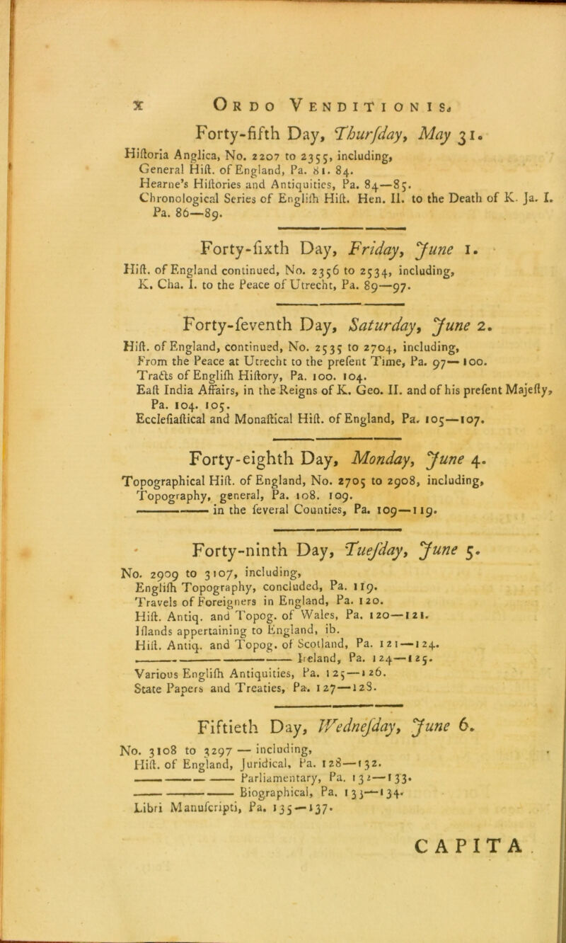 Forty-fifth Day, ‘Tburfday, May 31. Hidoria Anglica, No. 2207 to 2355, including, General Hill, of England, Pa. 81. 84. Hearne’s Hiltories and Antiquities, Pa. 84—85. Chronological Series of Englifh Hilt. Hen. II. to the Death of K. Ja. I. Pa. 86—89. Forty-fixth Day, Friday, June 1. Hid. of England continued. No. 2356 to 2534, including, K. Cha. 1. to the Peace of Utrecht, Pa. 89—97. Forty-feventh Day, Saturday, June 2. Hid. of England, continued, No. 2535 to 2704, including. From the Peace at Utrecht to the prefent Time, Pa. 97-— 100. Trails of Englifh Hidory, Pa. 100. 104. Ead India Affairs, in the Reigns of K. Geo. II. and of his prefent Majedy, Pa. 104. 105. Ecclefiadical and Monadical Hid. of England, Pa. 105—107. Forty-eighth Day, Monday, June 4. Topographical Hid. of England, No. 2705 to 2908, including. Topography, general, Pa. 108. F09. — in the feveral Counties, Pa. 109—119. Forty-ninth Day, Fuejday, June 5. No. 2909 to 3107, including, Englifh Topography, concluded, Pa. 119. Travels of Foreigners in England, Pa. 120. Hid. Antiq. and Topog. of Wales, Pa. 120—I 2 1. Jflands appertaining to England, ib. Hilt. Antiq. and Topog. of Scotland, Pa. 121 —124. . Iieland, Pa. 124—125. Various Englifh Antiquities, Pa. 125 —126. State Papers and Treaties, Pa. 127—128. Fiftieth Day, Wednejday, June 6. No. 3108 to 3297 — including, Hid. of England, Juridical, Pa. iz8 —132. , .... Parliamentary, Pa. 132—133. Biographical, Pa. 1 3 3——134- Libri Manufcripti, Pa. 135 —137* CAPITA