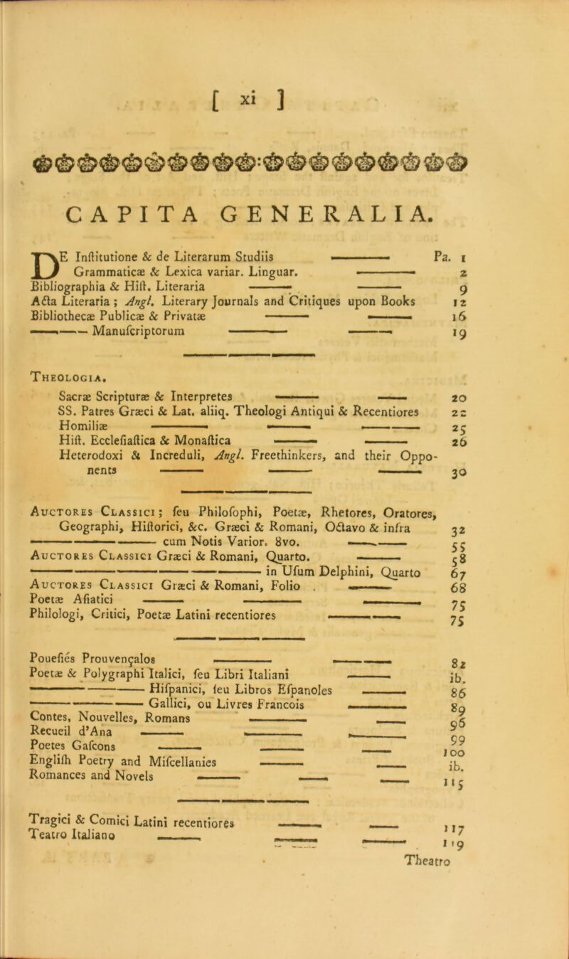 CAPITA GENERALI A. DE Inftitutione & de Literarum Studiis '■ Pa. i Grammaticae & Lexica variar. Linguar. - ■ ■ ■■— 2 Bibliographia & Hilt. Literaria —— , 9 Adta Literaria; Angl. Literary Journals and Critiques upon Books 12 Bibliothecae Publicae & Privatae -- - 16 —— Manufcriptorum ■ 19 Theologia. Sacrae Scripturae & Interpretes - — 20 SS. Patres Graeci & Lat. aliiq. Theologi Antiqui Sc Recentiores 22 Homiliae —■ ■■ ■ 25 Hift. Ecclefiaftica Sc Monaltica • 26 Heterodoxi & Increduli, Angl. Freethinkers, and their Oppo- nents ■ ■' - Auctores Classici; feu Philofophi, Poetae, Rhetores, Oratores, Geographi, Hiftorici, &c. Graeci & Romani, O&avo & infra 32 ■ -- - ■ cum Notis Varior. 8vo. • ——. Auctores Classici Graeci & Romani, Quarto. - ^g *' ■ — ■ ■ in Ufum Delphini, Quarto 67 Auctores Classici Gra;ci & Romani, Folio . — £g Poeta; Afiatici — . Philologi, Critici, Poetae Latini recentiores , Pouefies Prouven^alos Poetae & Polygraphi Italici, feu Libri Italian!  1,11 Hifpanici, (eu Libros Efpanoles ■ Gallici, ou Livres Francois Contes, Nouvelles, Romans ■ .. Recueil d’Ana —— Poetes Gafcons . . ■ .. Englilh Poetry and Mifcellanics —- - Romances and Novels r 82 ib. 86 89 96 99 100 ib. Tragici & Comici Latini recentiores —}„ Teacro Italiano - ' . . 119 • Theatro