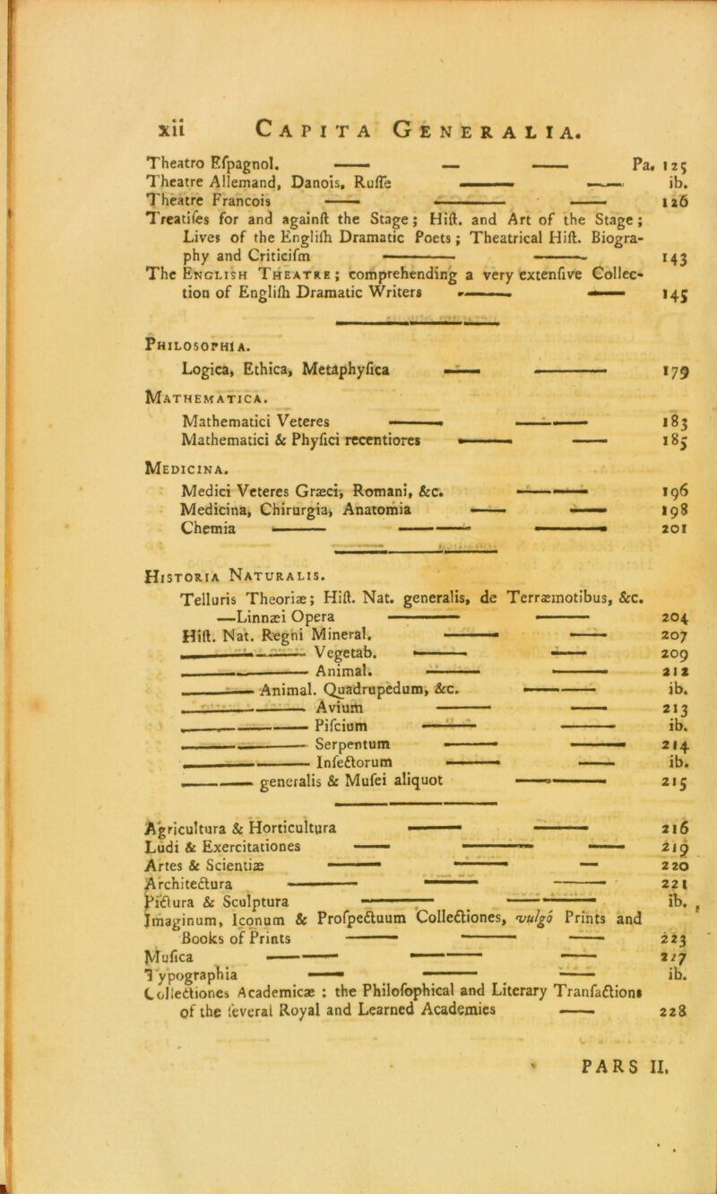 Theatro Efpagnol. —— — ■— Pa. 125 Theatre Allemand, Danois, Ruffe .■.■■■— ——. ib. Theatre Francois • — • ■ — 126 Treaties for and againft the Stage; Hift. and Art of the Stage; Lives of the Engliftr Dramatic Poets; Theatrical Hift. Biogra- phy and Criticifm • - - ■ ■- 143 The English Theatre; comprehending a very extenfive Collec- tion of Englifti Dramatic Writers -— ■- ■— 145 Philosothi A. Logica, Ethica, Metaphyfica —— — ■ 179 Mathematica. Mathematici Veteres — ■■ ■ ■ - ■ ■ - 183 Mathematici & Phyfici recentiores ■■ — - —— 183 Medicina. Medici Veteres Graeci, Romani, &c. — —— 196 Medicina, Chirurgia, Anatomia —■ ■' — 198 Chemia ■■ ■■■■- — — 201 Historia Naturalis. Telluris Theorize; Hift. Nat. generalis, de Terrasmotibus, &c. —Linnaei Opera • 204 Hift. Nat. Regni Mineral. • — 207 -— Vegetab. 209 Animal. — - ■ 212 - Animal. Quadrupedum, &c. ib. — Avium 213 — — Pifcium • - 1 ■ ■■ ib. Serpentum - ■ ■ 214 Infeftorum — ib. . generalis & Mufei aliquot - ■ 215 Agricultura & Horticultura ■ ■ - ■■ Ludi & Exercitationes —— Artes & Scientiae 1 1 . — Architeftura ——— Piiflura & Sculptura ———7— . 1 Jmaginum, Iconum & Profpedluum Collettiones, wlgo Prints and Books of Prints 1,1 ■- 11 - ‘ Muhca ' * Typographia ■ ——— Collettiones Academicae : the Philofophical and Literary Tranfafliom of the ieveral Royal and Learned Academies 216 219 220 221 223 227 ib. 223