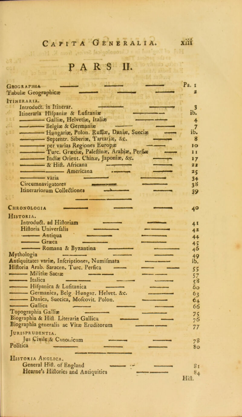 PARS II. Ghographia — — Tabula; Geographic® - 1 ■“ ■*■*■— Itineraria. Introduft. in Itinerar. ——- Itineraria Hifpania & Lufitaniae — Gallia, Helvetia;, Italia Belgia & Germania ■ • ■ ■■■ Hungaria, Polon. Ruffia, Dania, Sued® ■■ Septentr. Siberia, Tartaria, &c. ■' per varias Regiones Europa Turc. Gracia;, Paleftina, Arafrja, Perfwe ■ ■■— India Orient. China, Japonia, &c. - & Hilt. Africana — ■ ■ — Americana varia Circumnavigatores ltinerariorum Colle&iones Pa. i . 3 ib. 4 7 ib. 8 10 11 17 Z2 25 34 3* 39 Chronologia Historia. Introduft. ad Hittoriam Hiftoria Univerfalis — Antiqua —— — ■ Graca — Romana & Byzantina Mythologia —- - Antiquitates varia, Infcriptiones, Numifmata Hiftoria Arab. Saracen. Turc. Perfica —— — Militia Sacra —— .. —■ Italica Hifpanica & Lufitanica — Germanica, Belg Hongar. Helvet. &c. Danica, Suecica, Mofcovit. Polon. Gallica Topographia Gallia * Biographia & Hitt. Literaria Gallica — Biographia generalis ac Vita Eruditorum Jurisprudentia. Jus Civile 8c Canonicum Politica 40 4* 42 44 4; A6 49 ib. 55 57 53 60 63 64. 66 75 76 77 78 80 Historia Anglica. General Hitt, of England Hearne’s Hiftorics and Antiquities Si
