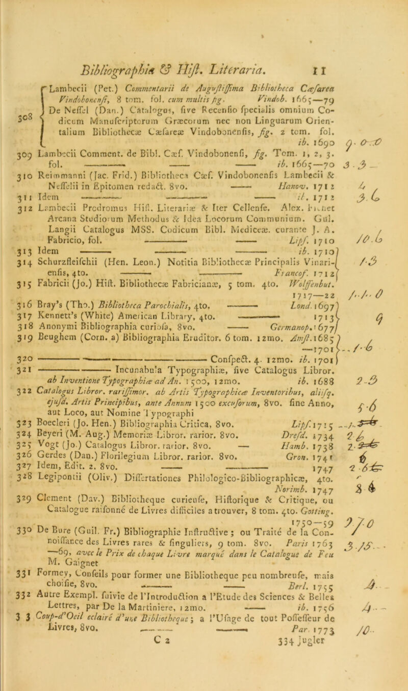 [Lambecii (Pet.) Commentarii de Augufitjfima Bibliotheca Cacfarea Vindobonenfi, 8 tom. fol. cum multis pg. Vindob. I 66 ^ — 79 De NefTel (Dan.) Cataloged, five Pecenfio fpecialis omnium Co- dieem Manufcriptcrum Graecorum nec non Linguarum Grien- talium Bibliothecae Cajfareae Vindobonenfis, fig. 2 tom. fol. ib. 1690 309 Lambccii Comment, de Bib!. Ctef. Vindobonenfi, fig. Tom. 1, 2, 3. fol. —— ib. r665—70 310 Reimmanni (Jac. Frid.) Bibliotheca Caef. Vindobonenfis Lambecii & NefTelii in Epitoioen red ad. 8vo. Hanonj. 1712 311 Idem — il. 1712 312 Lambecii Prodromes Hill. Literariae & Iter Cellcnfe. Alex. Fi.net Arcana Studioium Methodus Sc Idea Locorurn Communium. Gul. Langii Catalogus MSS. Coaicurn Bibl. Medice®. curante J. A. Fabricio, fol. Lipfi. 17*0 313 Idem ib. 171 ol 314 Schurzfleifchii (Hen. Leon.) Notitia Bibliotheca: Principalis Vinari-/ enfis, 4to. — • Ftancof. I?i2| 315 Fabricii (Jo.) Hill. Bibliotheca: Fabriciante, 5 tom. 4to. Woljfenbut. 1717—22 316 Bray’s (Tho.) Bibliotheca Parochialism 4tO. ■ ■ - Lond. *697) 317 Kennett’s (White) Ameiican Library, 4to. ——— 17 1 3> 318 Anonymi Bibliographia curiofa, 8vo. Gcrmanop, '677/ 319 Beughem (Corn, a) Bibliographia Eruditor. 6 tom. izmo. Amfi. 1683 —1701 32° —-— Confped. 4. 12010. ib. 1701 321 Incunabula Typography, five Catalogus Libror. ab Inventione Typographic ad An. 1500, l2mo. ib. 168 8 322 Catalogus Libror. rarijjimor. ab Artis Typographic a: Invent oribus, aliifiq. ejufd. Artis Principibus, ante Annum 1 500 excufiorum, 8vo. fine Anno, aut Loco, aut Nomine Typographi 323 Boecleri (Jo. Hen.) Bibliographia Critica, 8vo. Lipfi.iyi3 324 Beyeri (M. Aug.) Memoriae Libror. rarior. 8vo. Drefd. 1734 323 Vogt (jo.) Catalogus Libror. rarior. 8vo. — Ilamb. 1738 326 Gerdes (Dan.) Florilegium Libror. rarior. 8vo. Gron. 174T 327 Idem, Edit. 2. 8vo. 174.7 328 Legipontii (Oliv,) Difiertationcs Philologico-Bibliographicae, 4to. Norim b. 1747 329 Clement (Dav.) Eiblioiheque curienfe, Hiftorique Sc Critique, ou Catalogue raifonne de Livres difheiles atrouver, 8 tom. 4to. Gottiug. . 175° — S 9 33° De Bure (Guil. Fr.) Bibliographic Inftrudive ; ou Traite de la Con- noinar.ee des Livres rares & finguliers, 9 tom. 8vo. Paris 1763 -69, avee le Prix de ihaque Livre marque dans le Catalogus de Feu M. Gaignet 331 Formev, Confeils pour former une Bibliotheque peu nombreufe, rrais cnOifie, 8vo. — Berl. 1755 332 Autre Exempl. fuivie de l’Introdudion a l’Etudcdes Sci ences Sc Belles Lettres, par De la Martiniere, 12100. ib. 1756 3 3 Coup-d Oeil eclaire d'uuc Bibliotheque; a l’Ufage de tout PofTcffeur de Livres, 8vo. . ———« Par, 177J C2 334- ju£fer o-aO i.c /6J ■ la fi3 2-3 f’6 2- % 4 0 J JS- - ■ A... A— JO-